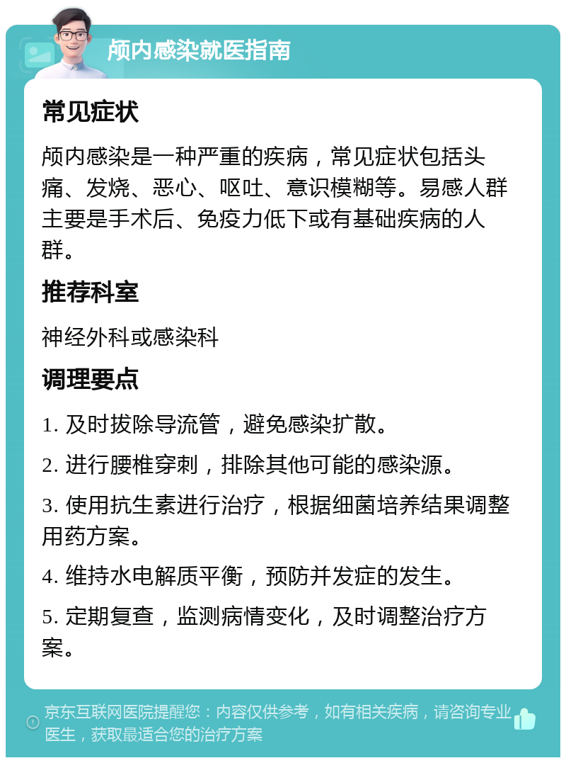 颅内感染就医指南 常见症状 颅内感染是一种严重的疾病，常见症状包括头痛、发烧、恶心、呕吐、意识模糊等。易感人群主要是手术后、免疫力低下或有基础疾病的人群。 推荐科室 神经外科或感染科 调理要点 1. 及时拔除导流管，避免感染扩散。 2. 进行腰椎穿刺，排除其他可能的感染源。 3. 使用抗生素进行治疗，根据细菌培养结果调整用药方案。 4. 维持水电解质平衡，预防并发症的发生。 5. 定期复查，监测病情变化，及时调整治疗方案。