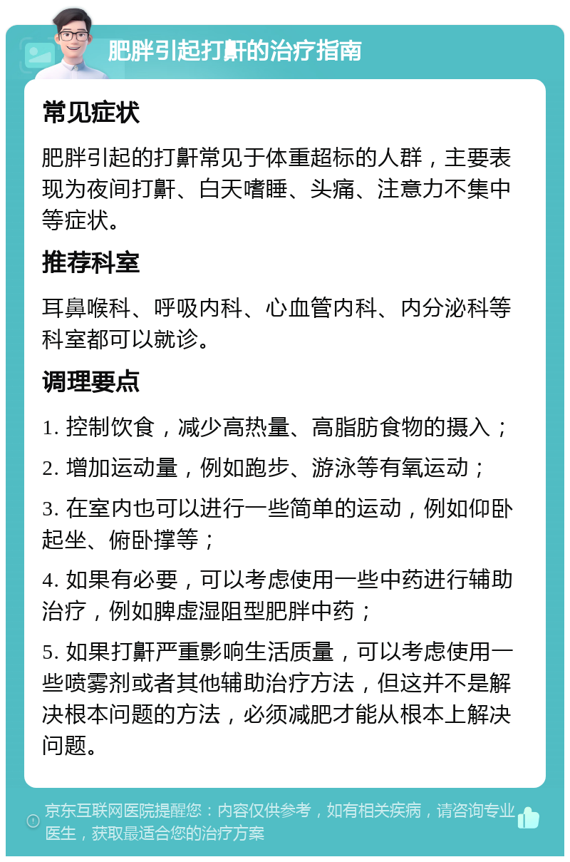 肥胖引起打鼾的治疗指南 常见症状 肥胖引起的打鼾常见于体重超标的人群，主要表现为夜间打鼾、白天嗜睡、头痛、注意力不集中等症状。 推荐科室 耳鼻喉科、呼吸内科、心血管内科、内分泌科等科室都可以就诊。 调理要点 1. 控制饮食，减少高热量、高脂肪食物的摄入； 2. 增加运动量，例如跑步、游泳等有氧运动； 3. 在室内也可以进行一些简单的运动，例如仰卧起坐、俯卧撑等； 4. 如果有必要，可以考虑使用一些中药进行辅助治疗，例如脾虚湿阻型肥胖中药； 5. 如果打鼾严重影响生活质量，可以考虑使用一些喷雾剂或者其他辅助治疗方法，但这并不是解决根本问题的方法，必须减肥才能从根本上解决问题。