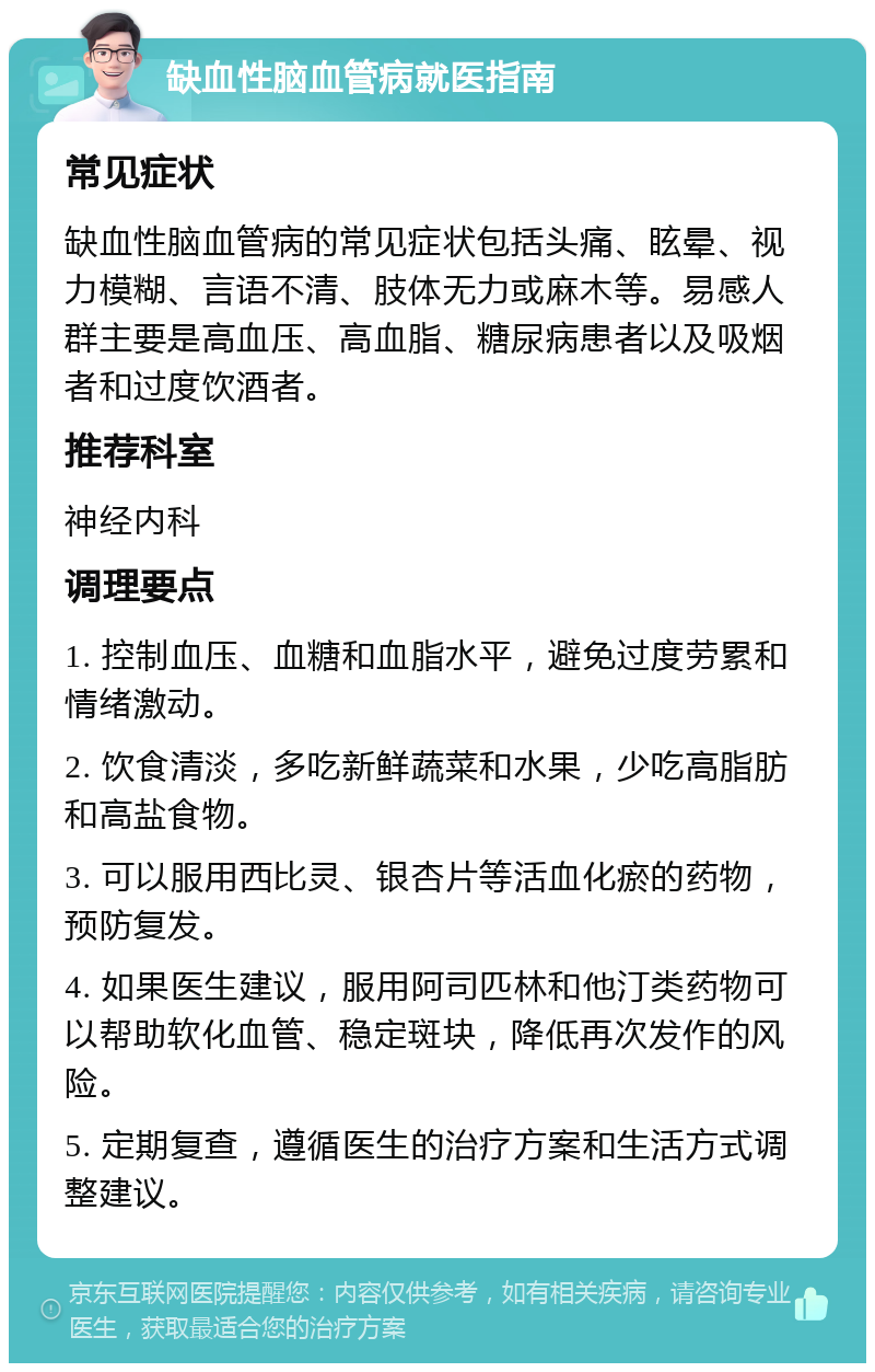 缺血性脑血管病就医指南 常见症状 缺血性脑血管病的常见症状包括头痛、眩晕、视力模糊、言语不清、肢体无力或麻木等。易感人群主要是高血压、高血脂、糖尿病患者以及吸烟者和过度饮酒者。 推荐科室 神经内科 调理要点 1. 控制血压、血糖和血脂水平，避免过度劳累和情绪激动。 2. 饮食清淡，多吃新鲜蔬菜和水果，少吃高脂肪和高盐食物。 3. 可以服用西比灵、银杏片等活血化瘀的药物，预防复发。 4. 如果医生建议，服用阿司匹林和他汀类药物可以帮助软化血管、稳定斑块，降低再次发作的风险。 5. 定期复查，遵循医生的治疗方案和生活方式调整建议。