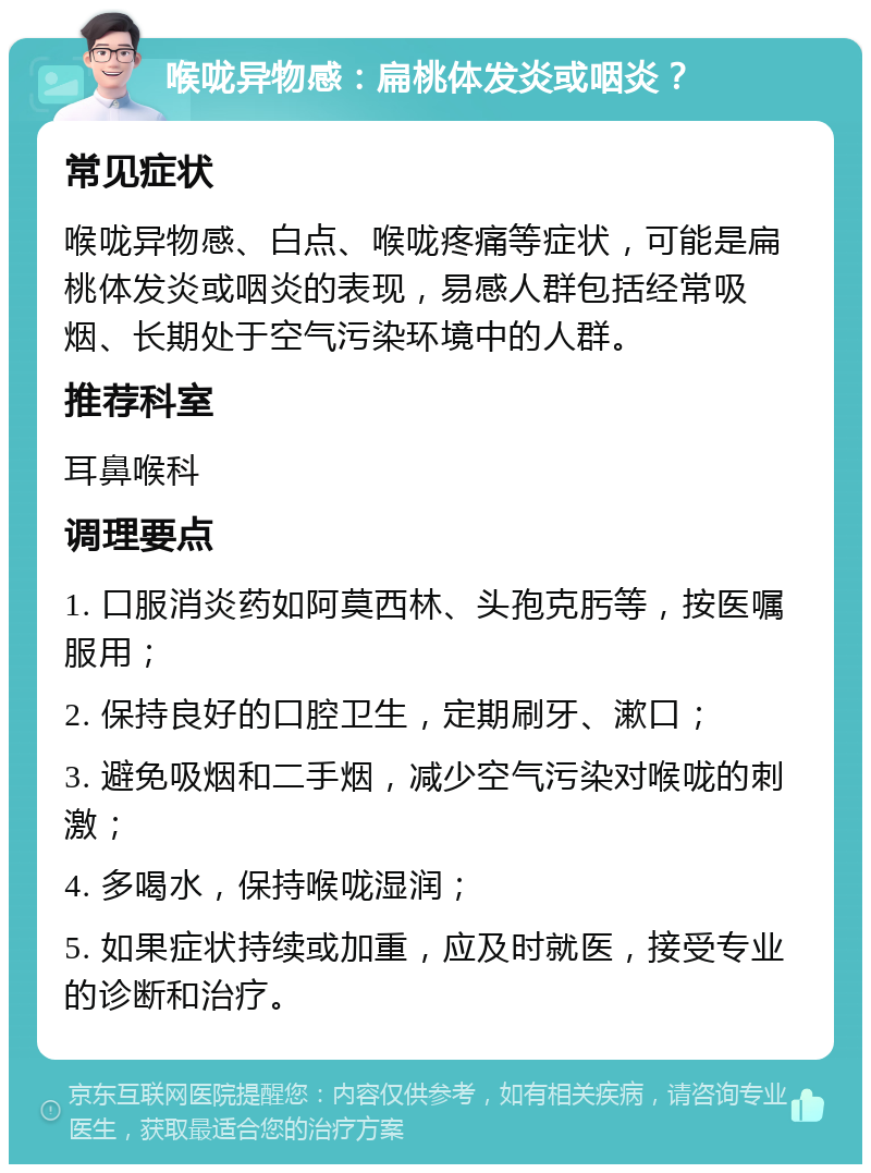 喉咙异物感：扁桃体发炎或咽炎？ 常见症状 喉咙异物感、白点、喉咙疼痛等症状，可能是扁桃体发炎或咽炎的表现，易感人群包括经常吸烟、长期处于空气污染环境中的人群。 推荐科室 耳鼻喉科 调理要点 1. 口服消炎药如阿莫西林、头孢克肟等，按医嘱服用； 2. 保持良好的口腔卫生，定期刷牙、漱口； 3. 避免吸烟和二手烟，减少空气污染对喉咙的刺激； 4. 多喝水，保持喉咙湿润； 5. 如果症状持续或加重，应及时就医，接受专业的诊断和治疗。