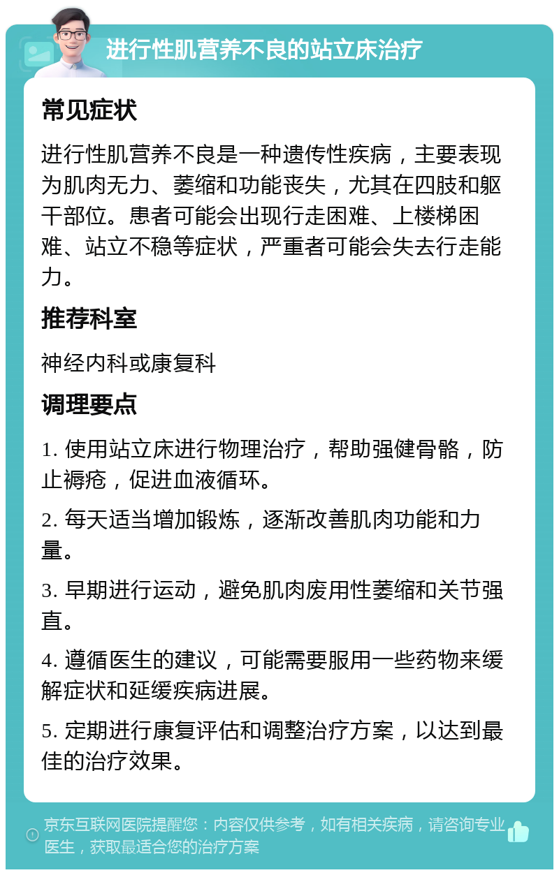 进行性肌营养不良的站立床治疗 常见症状 进行性肌营养不良是一种遗传性疾病，主要表现为肌肉无力、萎缩和功能丧失，尤其在四肢和躯干部位。患者可能会出现行走困难、上楼梯困难、站立不稳等症状，严重者可能会失去行走能力。 推荐科室 神经内科或康复科 调理要点 1. 使用站立床进行物理治疗，帮助强健骨骼，防止褥疮，促进血液循环。 2. 每天适当增加锻炼，逐渐改善肌肉功能和力量。 3. 早期进行运动，避免肌肉废用性萎缩和关节强直。 4. 遵循医生的建议，可能需要服用一些药物来缓解症状和延缓疾病进展。 5. 定期进行康复评估和调整治疗方案，以达到最佳的治疗效果。