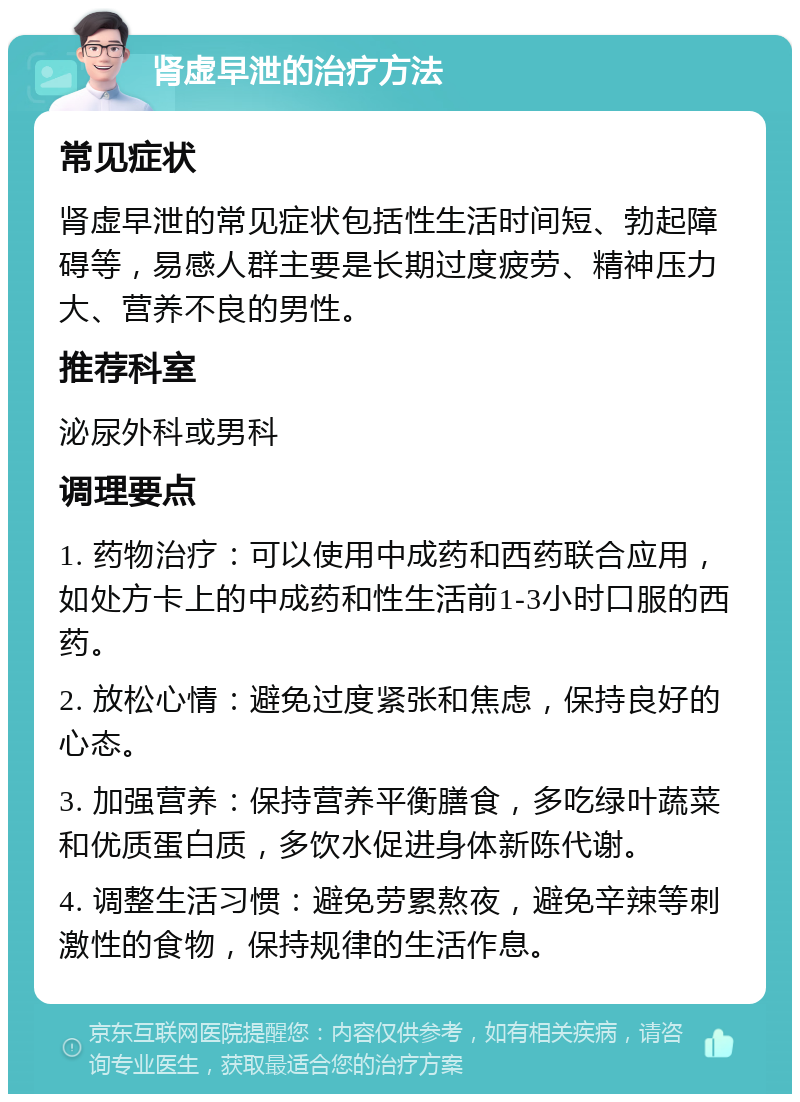 肾虚早泄的治疗方法 常见症状 肾虚早泄的常见症状包括性生活时间短、勃起障碍等，易感人群主要是长期过度疲劳、精神压力大、营养不良的男性。 推荐科室 泌尿外科或男科 调理要点 1. 药物治疗：可以使用中成药和西药联合应用，如处方卡上的中成药和性生活前1-3小时口服的西药。 2. 放松心情：避免过度紧张和焦虑，保持良好的心态。 3. 加强营养：保持营养平衡膳食，多吃绿叶蔬菜和优质蛋白质，多饮水促进身体新陈代谢。 4. 调整生活习惯：避免劳累熬夜，避免辛辣等刺激性的食物，保持规律的生活作息。