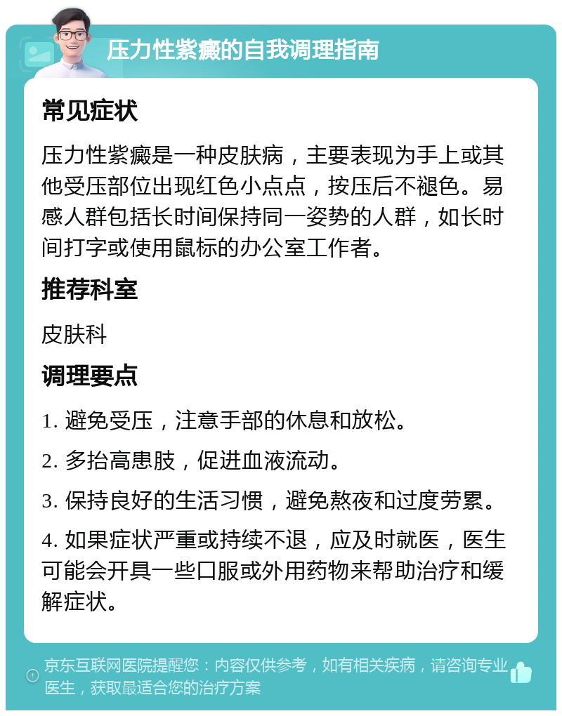 压力性紫癜的自我调理指南 常见症状 压力性紫癜是一种皮肤病，主要表现为手上或其他受压部位出现红色小点点，按压后不褪色。易感人群包括长时间保持同一姿势的人群，如长时间打字或使用鼠标的办公室工作者。 推荐科室 皮肤科 调理要点 1. 避免受压，注意手部的休息和放松。 2. 多抬高患肢，促进血液流动。 3. 保持良好的生活习惯，避免熬夜和过度劳累。 4. 如果症状严重或持续不退，应及时就医，医生可能会开具一些口服或外用药物来帮助治疗和缓解症状。