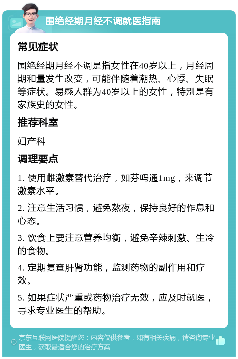 围绝经期月经不调就医指南 常见症状 围绝经期月经不调是指女性在40岁以上，月经周期和量发生改变，可能伴随着潮热、心悸、失眠等症状。易感人群为40岁以上的女性，特别是有家族史的女性。 推荐科室 妇产科 调理要点 1. 使用雌激素替代治疗，如芬吗通1mg，来调节激素水平。 2. 注意生活习惯，避免熬夜，保持良好的作息和心态。 3. 饮食上要注意营养均衡，避免辛辣刺激、生冷的食物。 4. 定期复查肝肾功能，监测药物的副作用和疗效。 5. 如果症状严重或药物治疗无效，应及时就医，寻求专业医生的帮助。