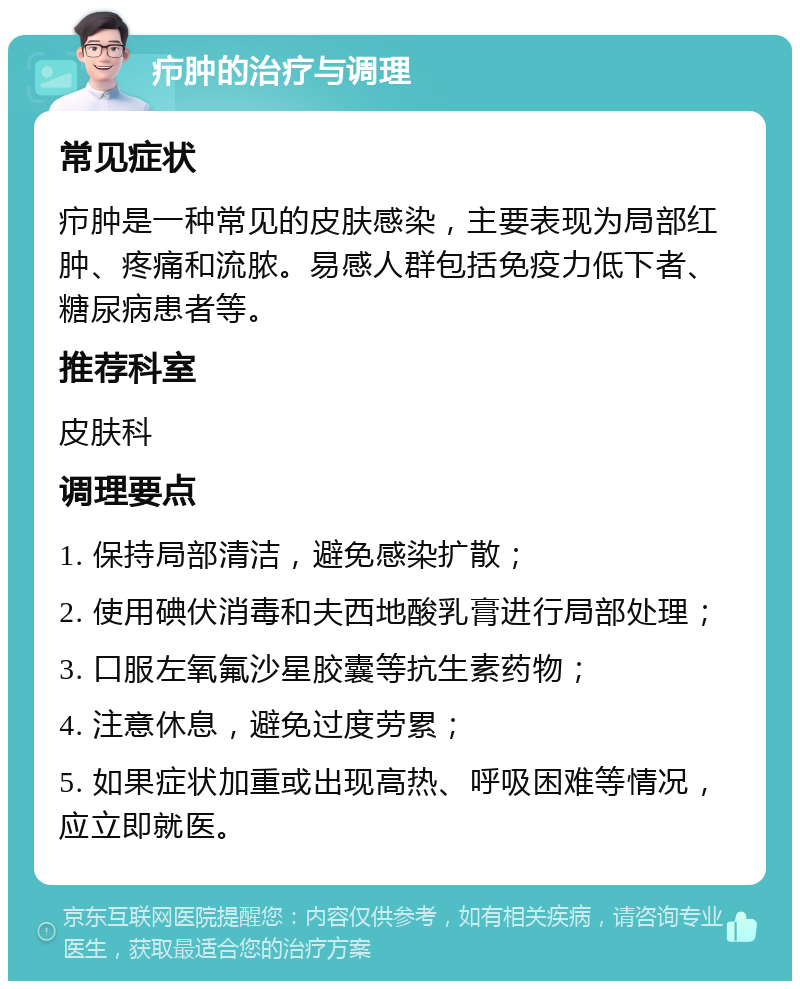 疖肿的治疗与调理 常见症状 疖肿是一种常见的皮肤感染，主要表现为局部红肿、疼痛和流脓。易感人群包括免疫力低下者、糖尿病患者等。 推荐科室 皮肤科 调理要点 1. 保持局部清洁，避免感染扩散； 2. 使用碘伏消毒和夫西地酸乳膏进行局部处理； 3. 口服左氧氟沙星胶囊等抗生素药物； 4. 注意休息，避免过度劳累； 5. 如果症状加重或出现高热、呼吸困难等情况，应立即就医。