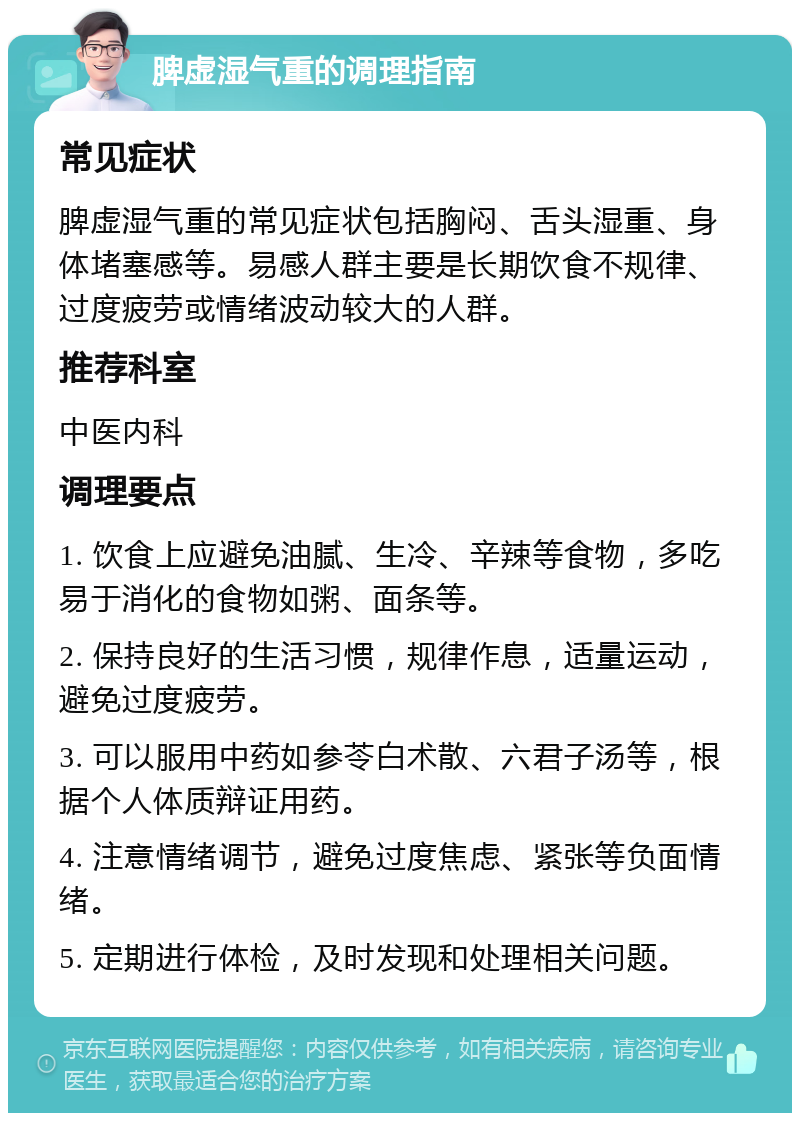 脾虚湿气重的调理指南 常见症状 脾虚湿气重的常见症状包括胸闷、舌头湿重、身体堵塞感等。易感人群主要是长期饮食不规律、过度疲劳或情绪波动较大的人群。 推荐科室 中医内科 调理要点 1. 饮食上应避免油腻、生冷、辛辣等食物，多吃易于消化的食物如粥、面条等。 2. 保持良好的生活习惯，规律作息，适量运动，避免过度疲劳。 3. 可以服用中药如参苓白术散、六君子汤等，根据个人体质辩证用药。 4. 注意情绪调节，避免过度焦虑、紧张等负面情绪。 5. 定期进行体检，及时发现和处理相关问题。