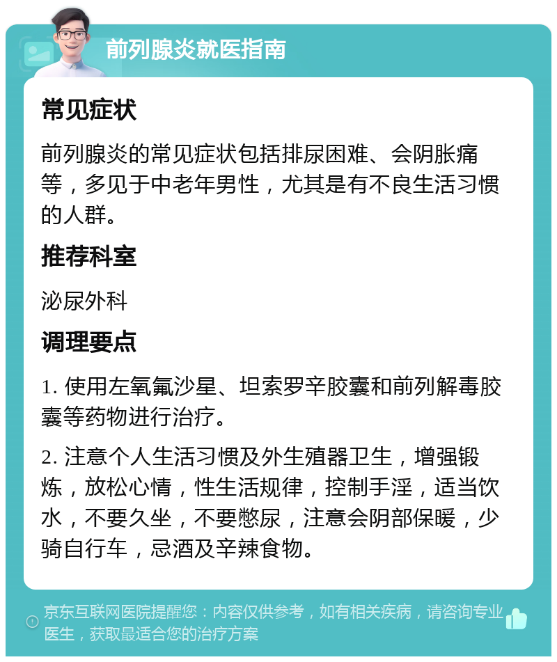 前列腺炎就医指南 常见症状 前列腺炎的常见症状包括排尿困难、会阴胀痛等，多见于中老年男性，尤其是有不良生活习惯的人群。 推荐科室 泌尿外科 调理要点 1. 使用左氧氟沙星、坦索罗辛胶囊和前列解毒胶囊等药物进行治疗。 2. 注意个人生活习惯及外生殖器卫生，增强锻炼，放松心情，性生活规律，控制手淫，适当饮水，不要久坐，不要憋尿，注意会阴部保暖，少骑自行车，忌酒及辛辣食物。