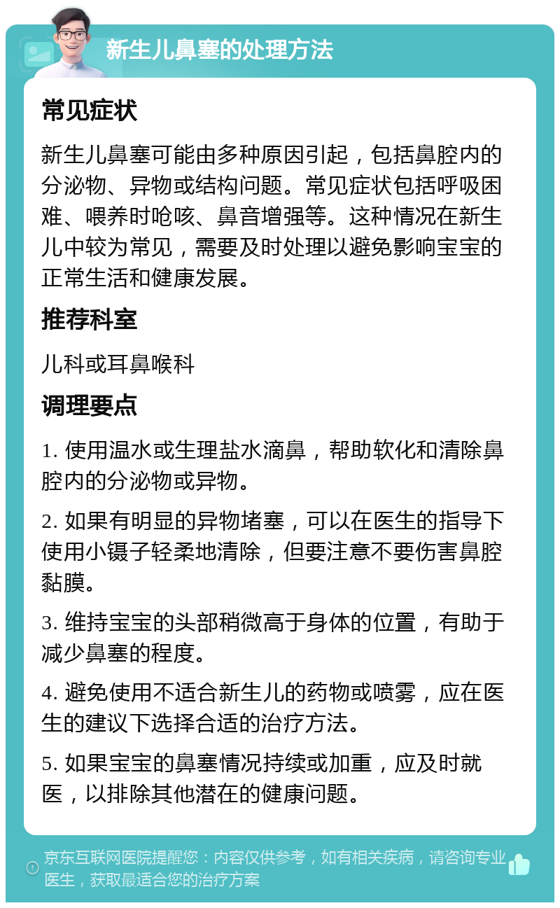 新生儿鼻塞的处理方法 常见症状 新生儿鼻塞可能由多种原因引起，包括鼻腔内的分泌物、异物或结构问题。常见症状包括呼吸困难、喂养时呛咳、鼻音增强等。这种情况在新生儿中较为常见，需要及时处理以避免影响宝宝的正常生活和健康发展。 推荐科室 儿科或耳鼻喉科 调理要点 1. 使用温水或生理盐水滴鼻，帮助软化和清除鼻腔内的分泌物或异物。 2. 如果有明显的异物堵塞，可以在医生的指导下使用小镊子轻柔地清除，但要注意不要伤害鼻腔黏膜。 3. 维持宝宝的头部稍微高于身体的位置，有助于减少鼻塞的程度。 4. 避免使用不适合新生儿的药物或喷雾，应在医生的建议下选择合适的治疗方法。 5. 如果宝宝的鼻塞情况持续或加重，应及时就医，以排除其他潜在的健康问题。