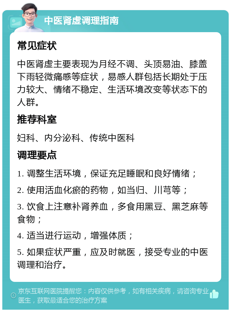 中医肾虚调理指南 常见症状 中医肾虚主要表现为月经不调、头顶易油、膝盖下雨轻微痛感等症状，易感人群包括长期处于压力较大、情绪不稳定、生活环境改变等状态下的人群。 推荐科室 妇科、内分泌科、传统中医科 调理要点 1. 调整生活环境，保证充足睡眠和良好情绪； 2. 使用活血化瘀的药物，如当归、川芎等； 3. 饮食上注意补肾养血，多食用黑豆、黑芝麻等食物； 4. 适当进行运动，增强体质； 5. 如果症状严重，应及时就医，接受专业的中医调理和治疗。