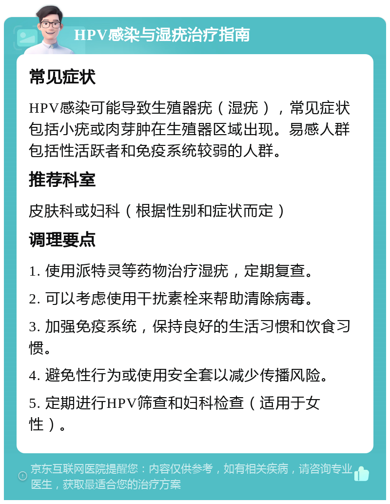 HPV感染与湿疣治疗指南 常见症状 HPV感染可能导致生殖器疣（湿疣），常见症状包括小疣或肉芽肿在生殖器区域出现。易感人群包括性活跃者和免疫系统较弱的人群。 推荐科室 皮肤科或妇科（根据性别和症状而定） 调理要点 1. 使用派特灵等药物治疗湿疣，定期复查。 2. 可以考虑使用干扰素栓来帮助清除病毒。 3. 加强免疫系统，保持良好的生活习惯和饮食习惯。 4. 避免性行为或使用安全套以减少传播风险。 5. 定期进行HPV筛查和妇科检查（适用于女性）。