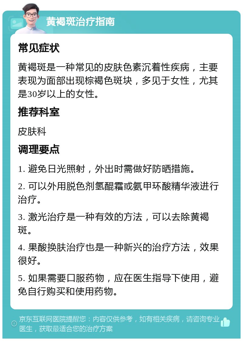 黄褐斑治疗指南 常见症状 黄褐斑是一种常见的皮肤色素沉着性疾病，主要表现为面部出现棕褐色斑块，多见于女性，尤其是30岁以上的女性。 推荐科室 皮肤科 调理要点 1. 避免日光照射，外出时需做好防晒措施。 2. 可以外用脱色剂氢醌霜或氨甲环酸精华液进行治疗。 3. 激光治疗是一种有效的方法，可以去除黄褐斑。 4. 果酸换肤治疗也是一种新兴的治疗方法，效果很好。 5. 如果需要口服药物，应在医生指导下使用，避免自行购买和使用药物。