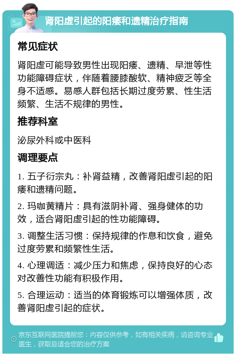 肾阳虚引起的阳痿和遗精治疗指南 常见症状 肾阳虚可能导致男性出现阳痿、遗精、早泄等性功能障碍症状，伴随着腰膝酸软、精神疲乏等全身不适感。易感人群包括长期过度劳累、性生活频繁、生活不规律的男性。 推荐科室 泌尿外科或中医科 调理要点 1. 五子衍宗丸：补肾益精，改善肾阳虚引起的阳痿和遗精问题。 2. 玛咖黄精片：具有滋阴补肾、强身健体的功效，适合肾阳虚引起的性功能障碍。 3. 调整生活习惯：保持规律的作息和饮食，避免过度劳累和频繁性生活。 4. 心理调适：减少压力和焦虑，保持良好的心态对改善性功能有积极作用。 5. 合理运动：适当的体育锻炼可以增强体质，改善肾阳虚引起的症状。