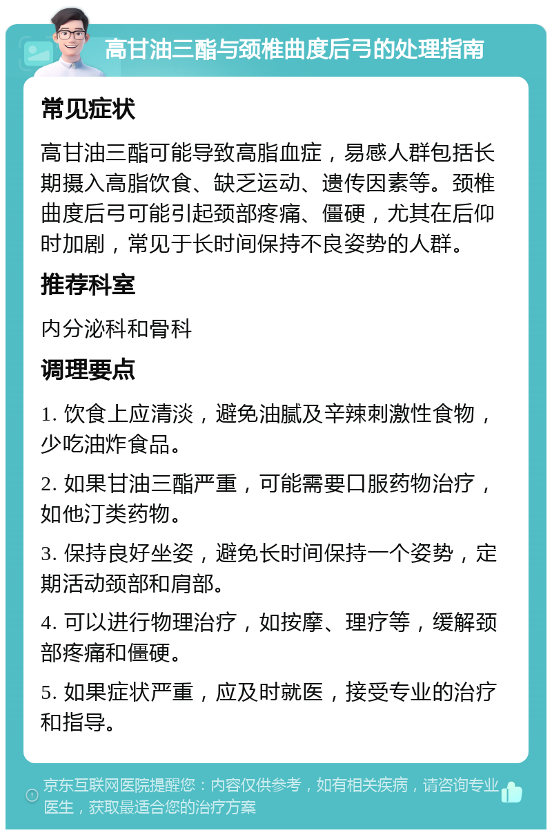 高甘油三酯与颈椎曲度后弓的处理指南 常见症状 高甘油三酯可能导致高脂血症，易感人群包括长期摄入高脂饮食、缺乏运动、遗传因素等。颈椎曲度后弓可能引起颈部疼痛、僵硬，尤其在后仰时加剧，常见于长时间保持不良姿势的人群。 推荐科室 内分泌科和骨科 调理要点 1. 饮食上应清淡，避免油腻及辛辣刺激性食物，少吃油炸食品。 2. 如果甘油三酯严重，可能需要口服药物治疗，如他汀类药物。 3. 保持良好坐姿，避免长时间保持一个姿势，定期活动颈部和肩部。 4. 可以进行物理治疗，如按摩、理疗等，缓解颈部疼痛和僵硬。 5. 如果症状严重，应及时就医，接受专业的治疗和指导。