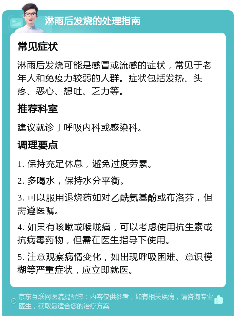 淋雨后发烧的处理指南 常见症状 淋雨后发烧可能是感冒或流感的症状，常见于老年人和免疫力较弱的人群。症状包括发热、头疼、恶心、想吐、乏力等。 推荐科室 建议就诊于呼吸内科或感染科。 调理要点 1. 保持充足休息，避免过度劳累。 2. 多喝水，保持水分平衡。 3. 可以服用退烧药如对乙酰氨基酚或布洛芬，但需遵医嘱。 4. 如果有咳嗽或喉咙痛，可以考虑使用抗生素或抗病毒药物，但需在医生指导下使用。 5. 注意观察病情变化，如出现呼吸困难、意识模糊等严重症状，应立即就医。