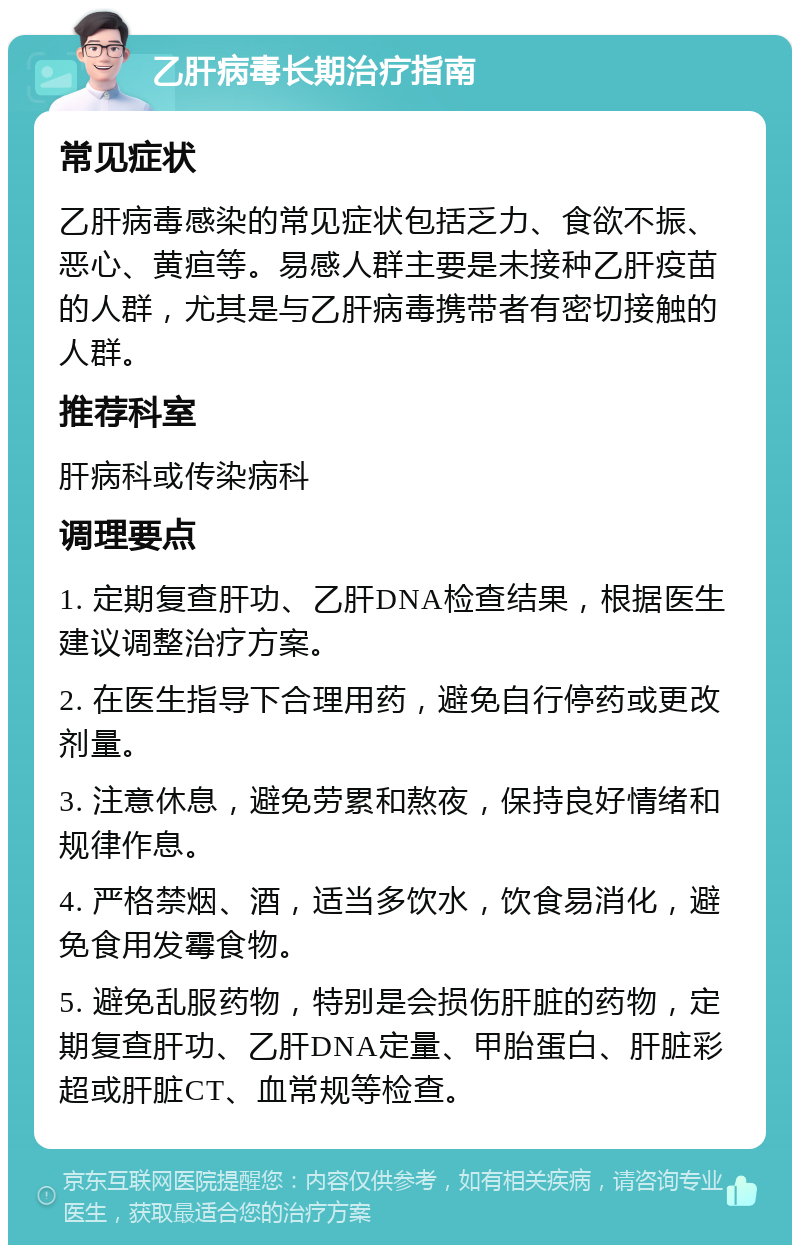 乙肝病毒长期治疗指南 常见症状 乙肝病毒感染的常见症状包括乏力、食欲不振、恶心、黄疸等。易感人群主要是未接种乙肝疫苗的人群，尤其是与乙肝病毒携带者有密切接触的人群。 推荐科室 肝病科或传染病科 调理要点 1. 定期复查肝功、乙肝DNA检查结果，根据医生建议调整治疗方案。 2. 在医生指导下合理用药，避免自行停药或更改剂量。 3. 注意休息，避免劳累和熬夜，保持良好情绪和规律作息。 4. 严格禁烟、酒，适当多饮水，饮食易消化，避免食用发霉食物。 5. 避免乱服药物，特别是会损伤肝脏的药物，定期复查肝功、乙肝DNA定量、甲胎蛋白、肝脏彩超或肝脏CT、血常规等检查。