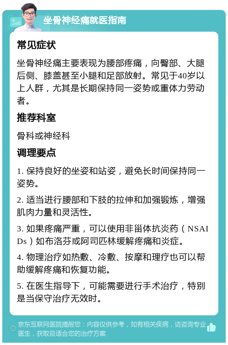 坐骨神经痛就医指南 常见症状 坐骨神经痛主要表现为腰部疼痛，向臀部、大腿后侧、膝盖甚至小腿和足部放射。常见于40岁以上人群，尤其是长期保持同一姿势或重体力劳动者。 推荐科室 骨科或神经科 调理要点 1. 保持良好的坐姿和站姿，避免长时间保持同一姿势。 2. 适当进行腰部和下肢的拉伸和加强锻炼，增强肌肉力量和灵活性。 3. 如果疼痛严重，可以使用非甾体抗炎药（NSAIDs）如布洛芬或阿司匹林缓解疼痛和炎症。 4. 物理治疗如热敷、冷敷、按摩和理疗也可以帮助缓解疼痛和恢复功能。 5. 在医生指导下，可能需要进行手术治疗，特别是当保守治疗无效时。