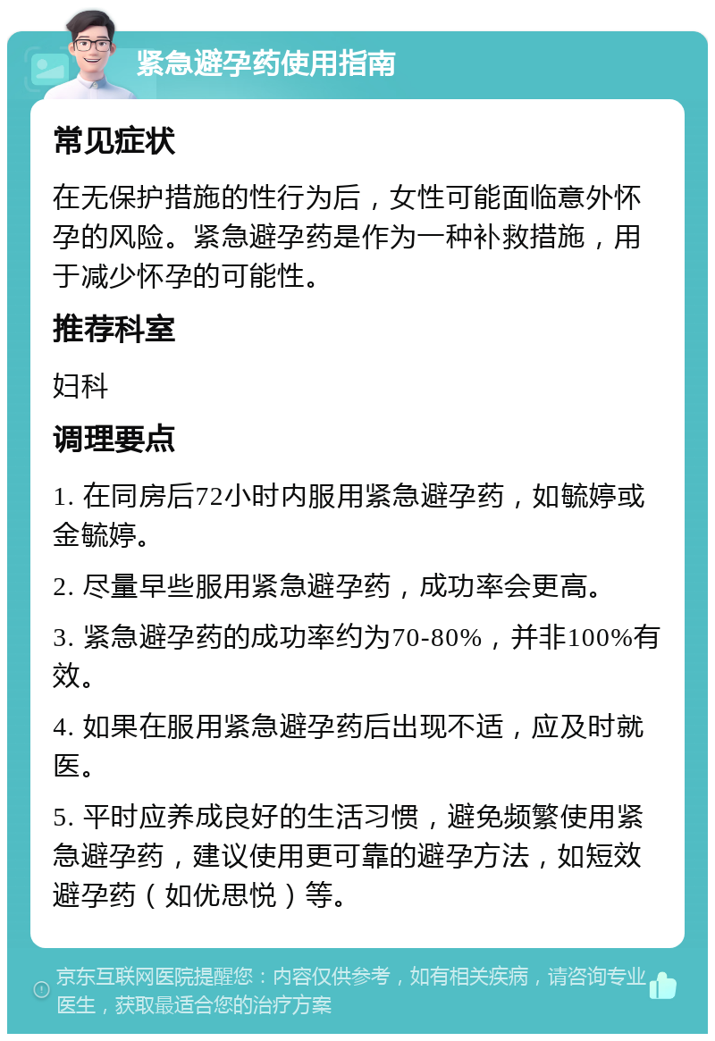 紧急避孕药使用指南 常见症状 在无保护措施的性行为后，女性可能面临意外怀孕的风险。紧急避孕药是作为一种补救措施，用于减少怀孕的可能性。 推荐科室 妇科 调理要点 1. 在同房后72小时内服用紧急避孕药，如毓婷或金毓婷。 2. 尽量早些服用紧急避孕药，成功率会更高。 3. 紧急避孕药的成功率约为70-80%，并非100%有效。 4. 如果在服用紧急避孕药后出现不适，应及时就医。 5. 平时应养成良好的生活习惯，避免频繁使用紧急避孕药，建议使用更可靠的避孕方法，如短效避孕药（如优思悦）等。