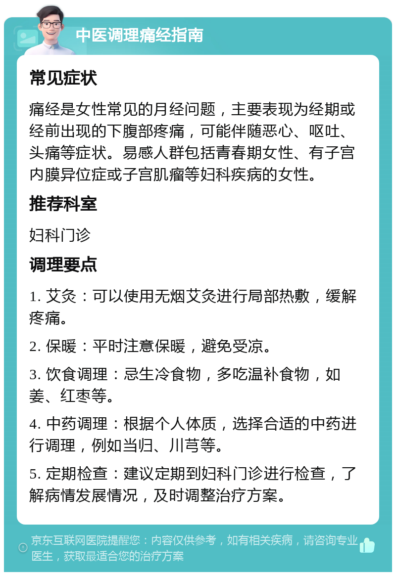 中医调理痛经指南 常见症状 痛经是女性常见的月经问题，主要表现为经期或经前出现的下腹部疼痛，可能伴随恶心、呕吐、头痛等症状。易感人群包括青春期女性、有子宫内膜异位症或子宫肌瘤等妇科疾病的女性。 推荐科室 妇科门诊 调理要点 1. 艾灸：可以使用无烟艾灸进行局部热敷，缓解疼痛。 2. 保暖：平时注意保暖，避免受凉。 3. 饮食调理：忌生冷食物，多吃温补食物，如姜、红枣等。 4. 中药调理：根据个人体质，选择合适的中药进行调理，例如当归、川芎等。 5. 定期检查：建议定期到妇科门诊进行检查，了解病情发展情况，及时调整治疗方案。