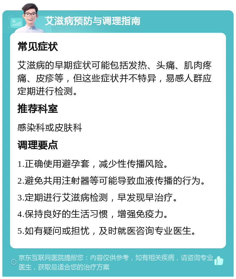 艾滋病预防与调理指南 常见症状 艾滋病的早期症状可能包括发热、头痛、肌肉疼痛、皮疹等，但这些症状并不特异，易感人群应定期进行检测。 推荐科室 感染科或皮肤科 调理要点 1.正确使用避孕套，减少性传播风险。 2.避免共用注射器等可能导致血液传播的行为。 3.定期进行艾滋病检测，早发现早治疗。 4.保持良好的生活习惯，增强免疫力。 5.如有疑问或担忧，及时就医咨询专业医生。