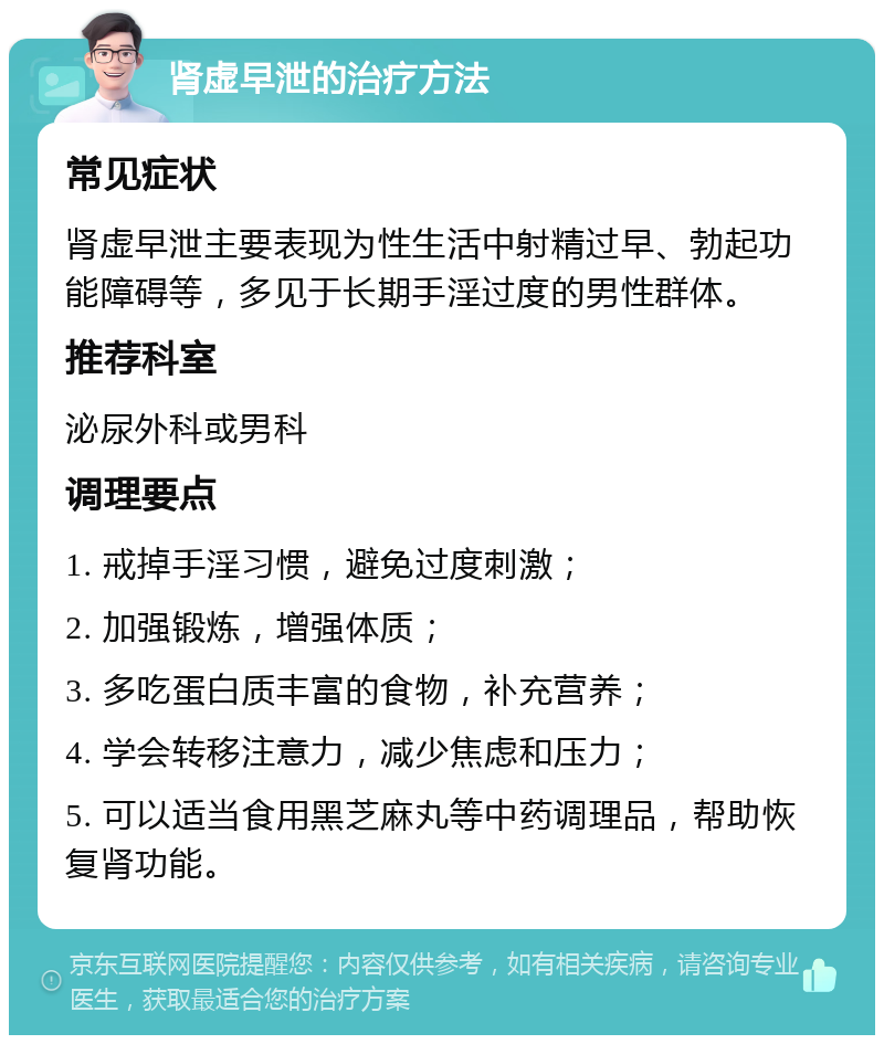 肾虚早泄的治疗方法 常见症状 肾虚早泄主要表现为性生活中射精过早、勃起功能障碍等，多见于长期手淫过度的男性群体。 推荐科室 泌尿外科或男科 调理要点 1. 戒掉手淫习惯，避免过度刺激； 2. 加强锻炼，增强体质； 3. 多吃蛋白质丰富的食物，补充营养； 4. 学会转移注意力，减少焦虑和压力； 5. 可以适当食用黑芝麻丸等中药调理品，帮助恢复肾功能。