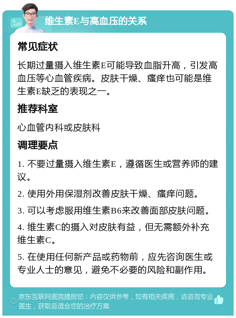 维生素E与高血压的关系 常见症状 长期过量摄入维生素E可能导致血脂升高，引发高血压等心血管疾病。皮肤干燥、瘙痒也可能是维生素E缺乏的表现之一。 推荐科室 心血管内科或皮肤科 调理要点 1. 不要过量摄入维生素E，遵循医生或营养师的建议。 2. 使用外用保湿剂改善皮肤干燥、瘙痒问题。 3. 可以考虑服用维生素B6来改善面部皮肤问题。 4. 维生素C的摄入对皮肤有益，但无需额外补充维生素C。 5. 在使用任何新产品或药物前，应先咨询医生或专业人士的意见，避免不必要的风险和副作用。