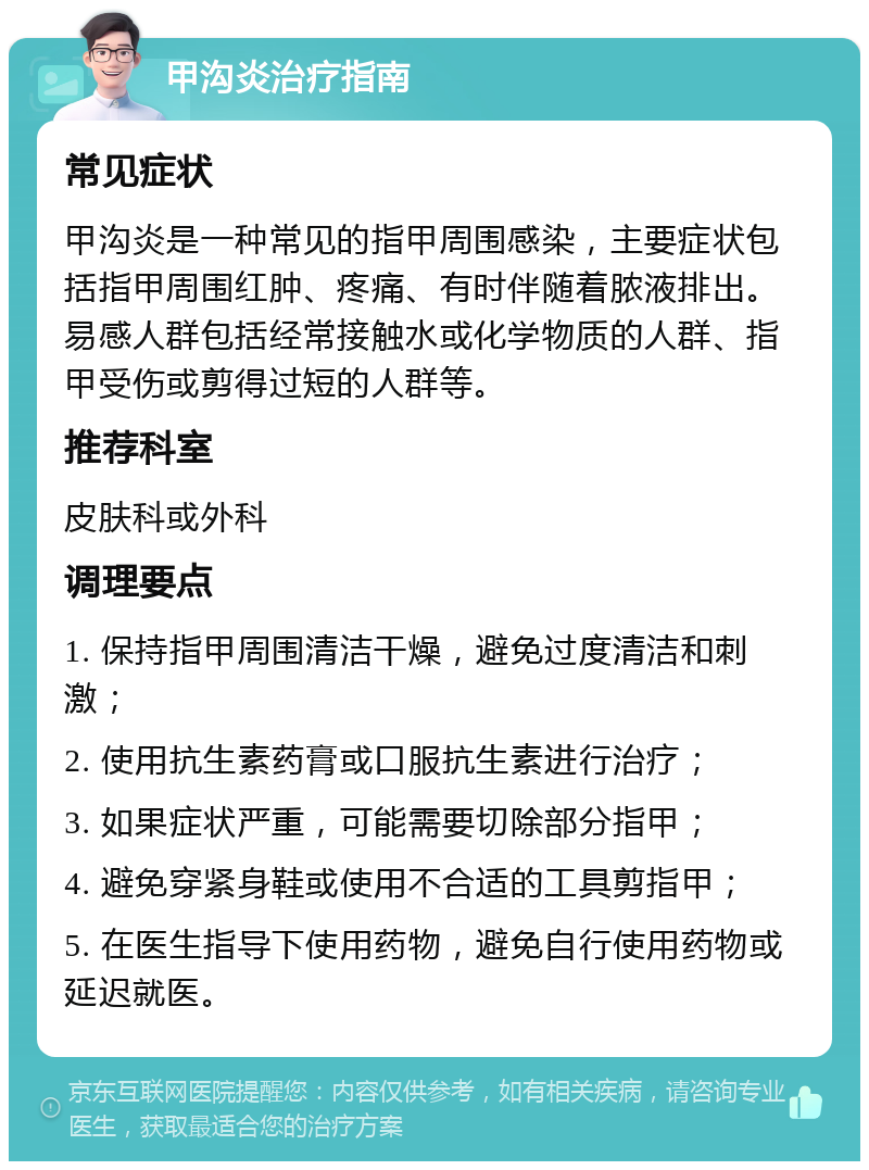 甲沟炎治疗指南 常见症状 甲沟炎是一种常见的指甲周围感染，主要症状包括指甲周围红肿、疼痛、有时伴随着脓液排出。易感人群包括经常接触水或化学物质的人群、指甲受伤或剪得过短的人群等。 推荐科室 皮肤科或外科 调理要点 1. 保持指甲周围清洁干燥，避免过度清洁和刺激； 2. 使用抗生素药膏或口服抗生素进行治疗； 3. 如果症状严重，可能需要切除部分指甲； 4. 避免穿紧身鞋或使用不合适的工具剪指甲； 5. 在医生指导下使用药物，避免自行使用药物或延迟就医。