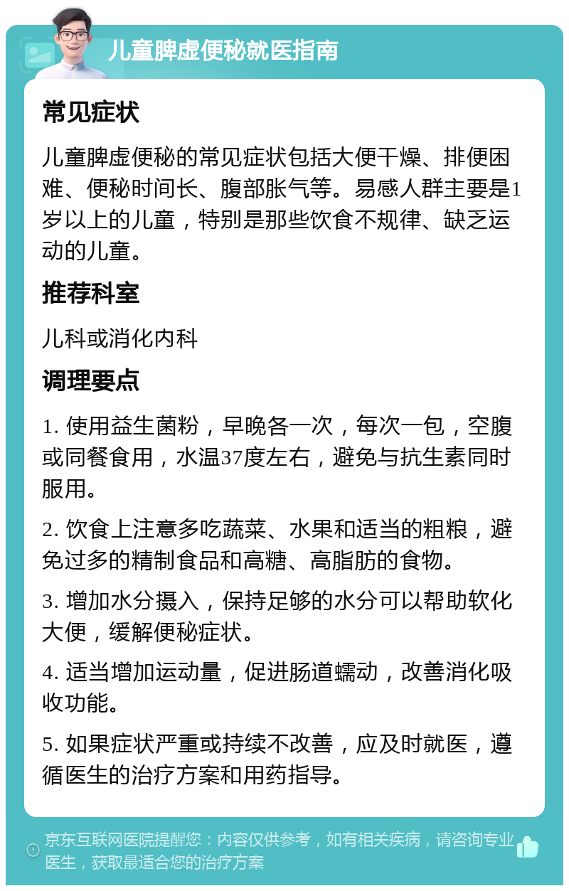 儿童脾虚便秘就医指南 常见症状 儿童脾虚便秘的常见症状包括大便干燥、排便困难、便秘时间长、腹部胀气等。易感人群主要是1岁以上的儿童，特别是那些饮食不规律、缺乏运动的儿童。 推荐科室 儿科或消化内科 调理要点 1. 使用益生菌粉，早晚各一次，每次一包，空腹或同餐食用，水温37度左右，避免与抗生素同时服用。 2. 饮食上注意多吃蔬菜、水果和适当的粗粮，避免过多的精制食品和高糖、高脂肪的食物。 3. 增加水分摄入，保持足够的水分可以帮助软化大便，缓解便秘症状。 4. 适当增加运动量，促进肠道蠕动，改善消化吸收功能。 5. 如果症状严重或持续不改善，应及时就医，遵循医生的治疗方案和用药指导。