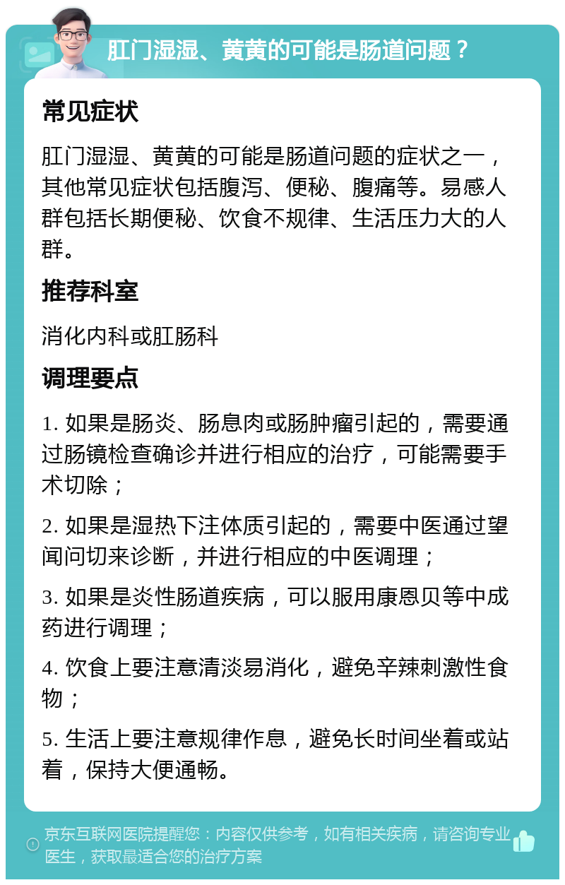 肛门湿湿、黄黄的可能是肠道问题？ 常见症状 肛门湿湿、黄黄的可能是肠道问题的症状之一，其他常见症状包括腹泻、便秘、腹痛等。易感人群包括长期便秘、饮食不规律、生活压力大的人群。 推荐科室 消化内科或肛肠科 调理要点 1. 如果是肠炎、肠息肉或肠肿瘤引起的，需要通过肠镜检查确诊并进行相应的治疗，可能需要手术切除； 2. 如果是湿热下注体质引起的，需要中医通过望闻问切来诊断，并进行相应的中医调理； 3. 如果是炎性肠道疾病，可以服用康恩贝等中成药进行调理； 4. 饮食上要注意清淡易消化，避免辛辣刺激性食物； 5. 生活上要注意规律作息，避免长时间坐着或站着，保持大便通畅。