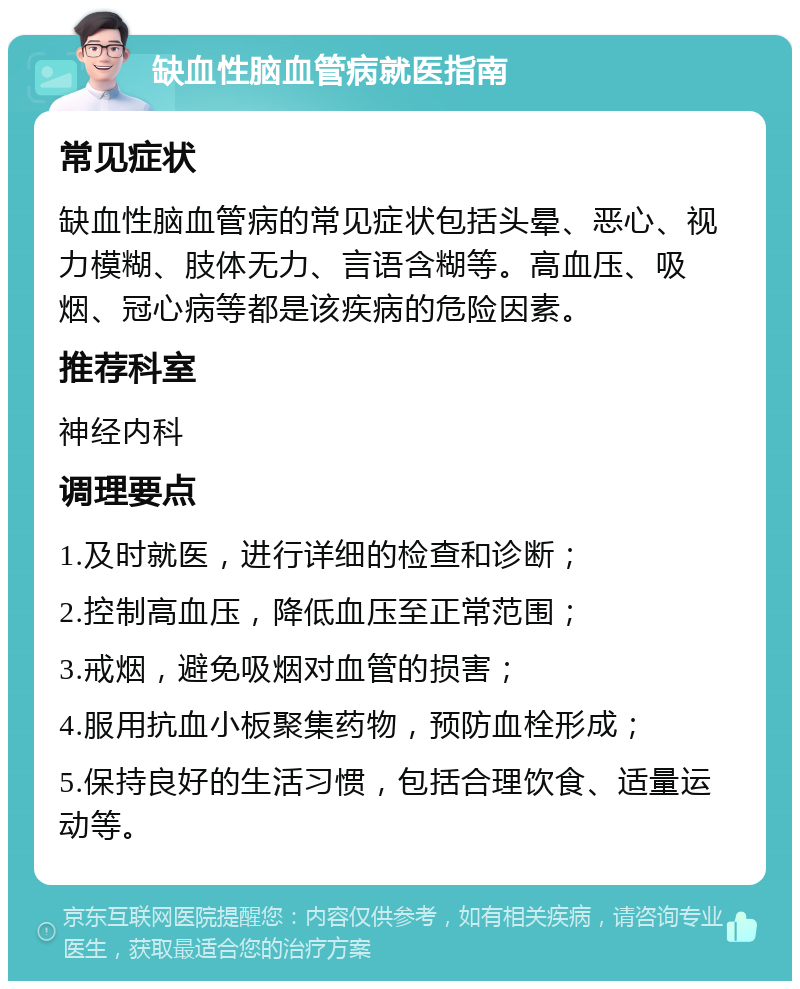 缺血性脑血管病就医指南 常见症状 缺血性脑血管病的常见症状包括头晕、恶心、视力模糊、肢体无力、言语含糊等。高血压、吸烟、冠心病等都是该疾病的危险因素。 推荐科室 神经内科 调理要点 1.及时就医，进行详细的检查和诊断； 2.控制高血压，降低血压至正常范围； 3.戒烟，避免吸烟对血管的损害； 4.服用抗血小板聚集药物，预防血栓形成； 5.保持良好的生活习惯，包括合理饮食、适量运动等。