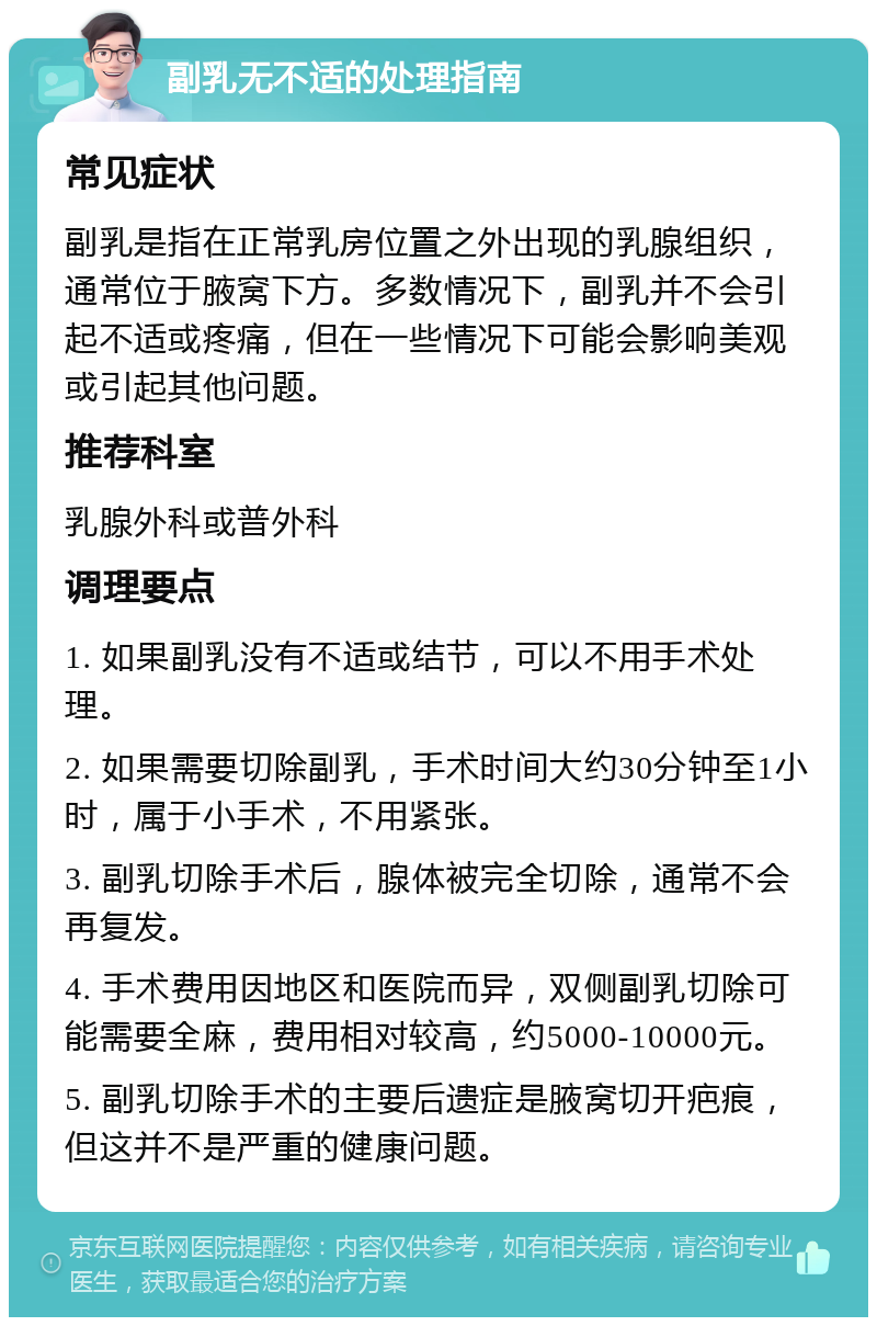 副乳无不适的处理指南 常见症状 副乳是指在正常乳房位置之外出现的乳腺组织，通常位于腋窝下方。多数情况下，副乳并不会引起不适或疼痛，但在一些情况下可能会影响美观或引起其他问题。 推荐科室 乳腺外科或普外科 调理要点 1. 如果副乳没有不适或结节，可以不用手术处理。 2. 如果需要切除副乳，手术时间大约30分钟至1小时，属于小手术，不用紧张。 3. 副乳切除手术后，腺体被完全切除，通常不会再复发。 4. 手术费用因地区和医院而异，双侧副乳切除可能需要全麻，费用相对较高，约5000-10000元。 5. 副乳切除手术的主要后遗症是腋窝切开疤痕，但这并不是严重的健康问题。