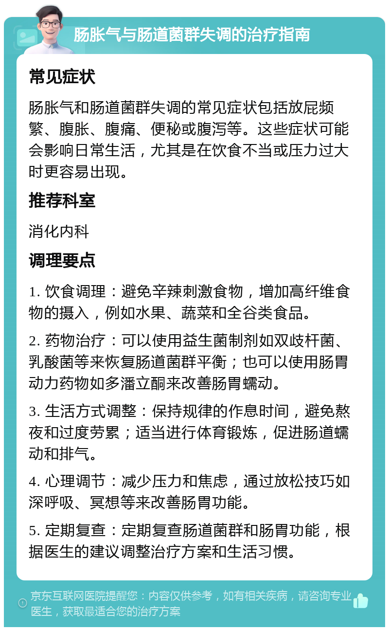 肠胀气与肠道菌群失调的治疗指南 常见症状 肠胀气和肠道菌群失调的常见症状包括放屁频繁、腹胀、腹痛、便秘或腹泻等。这些症状可能会影响日常生活，尤其是在饮食不当或压力过大时更容易出现。 推荐科室 消化内科 调理要点 1. 饮食调理：避免辛辣刺激食物，增加高纤维食物的摄入，例如水果、蔬菜和全谷类食品。 2. 药物治疗：可以使用益生菌制剂如双歧杆菌、乳酸菌等来恢复肠道菌群平衡；也可以使用肠胃动力药物如多潘立酮来改善肠胃蠕动。 3. 生活方式调整：保持规律的作息时间，避免熬夜和过度劳累；适当进行体育锻炼，促进肠道蠕动和排气。 4. 心理调节：减少压力和焦虑，通过放松技巧如深呼吸、冥想等来改善肠胃功能。 5. 定期复查：定期复查肠道菌群和肠胃功能，根据医生的建议调整治疗方案和生活习惯。