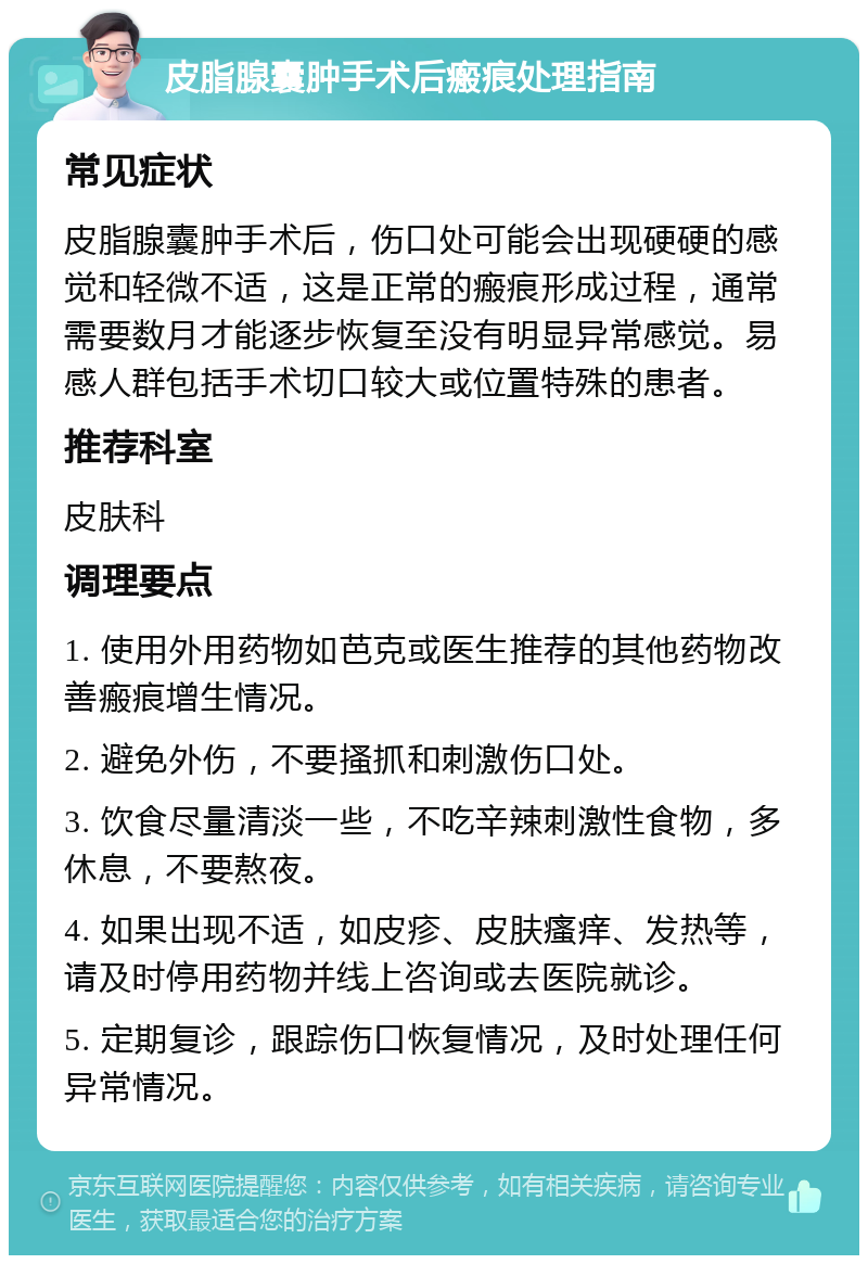 皮脂腺囊肿手术后瘢痕处理指南 常见症状 皮脂腺囊肿手术后，伤口处可能会出现硬硬的感觉和轻微不适，这是正常的瘢痕形成过程，通常需要数月才能逐步恢复至没有明显异常感觉。易感人群包括手术切口较大或位置特殊的患者。 推荐科室 皮肤科 调理要点 1. 使用外用药物如芭克或医生推荐的其他药物改善瘢痕增生情况。 2. 避免外伤，不要搔抓和刺激伤口处。 3. 饮食尽量清淡一些，不吃辛辣刺激性食物，多休息，不要熬夜。 4. 如果出现不适，如皮疹、皮肤瘙痒、发热等，请及时停用药物并线上咨询或去医院就诊。 5. 定期复诊，跟踪伤口恢复情况，及时处理任何异常情况。