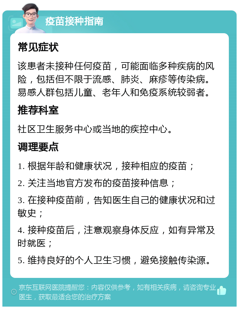 疫苗接种指南 常见症状 该患者未接种任何疫苗，可能面临多种疾病的风险，包括但不限于流感、肺炎、麻疹等传染病。易感人群包括儿童、老年人和免疫系统较弱者。 推荐科室 社区卫生服务中心或当地的疾控中心。 调理要点 1. 根据年龄和健康状况，接种相应的疫苗； 2. 关注当地官方发布的疫苗接种信息； 3. 在接种疫苗前，告知医生自己的健康状况和过敏史； 4. 接种疫苗后，注意观察身体反应，如有异常及时就医； 5. 维持良好的个人卫生习惯，避免接触传染源。