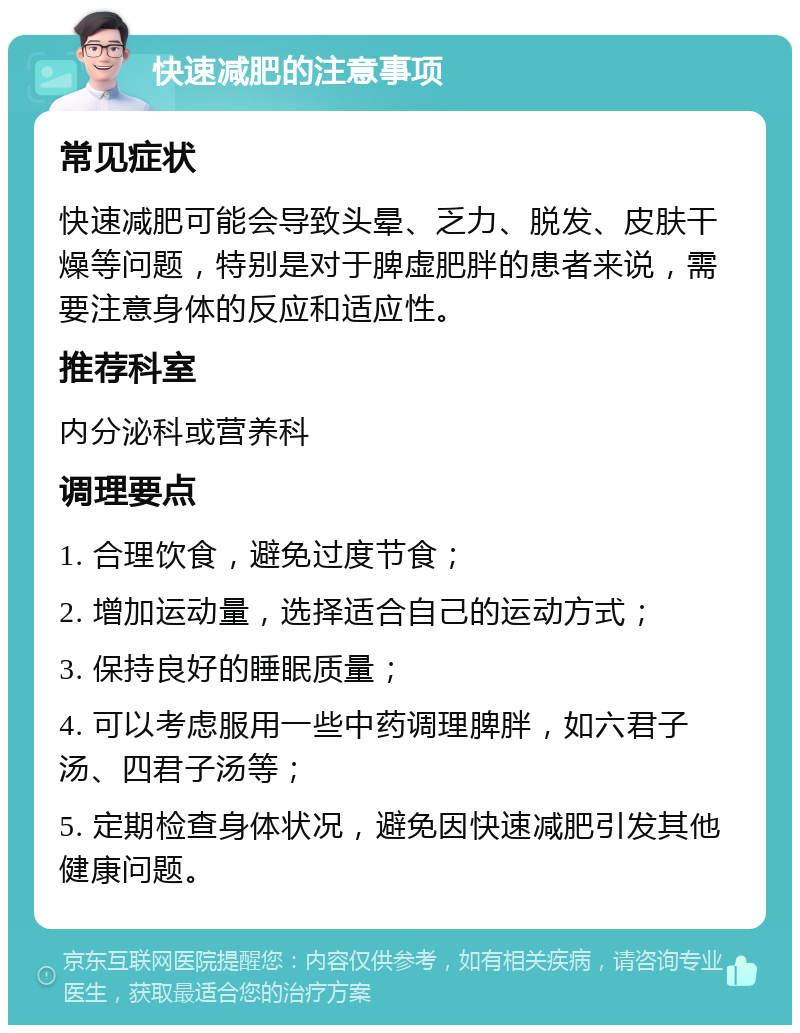 快速减肥的注意事项 常见症状 快速减肥可能会导致头晕、乏力、脱发、皮肤干燥等问题，特别是对于脾虚肥胖的患者来说，需要注意身体的反应和适应性。 推荐科室 内分泌科或营养科 调理要点 1. 合理饮食，避免过度节食； 2. 增加运动量，选择适合自己的运动方式； 3. 保持良好的睡眠质量； 4. 可以考虑服用一些中药调理脾胖，如六君子汤、四君子汤等； 5. 定期检查身体状况，避免因快速减肥引发其他健康问题。