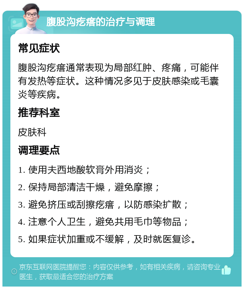 腹股沟疙瘩的治疗与调理 常见症状 腹股沟疙瘩通常表现为局部红肿、疼痛，可能伴有发热等症状。这种情况多见于皮肤感染或毛囊炎等疾病。 推荐科室 皮肤科 调理要点 1. 使用夫西地酸软膏外用消炎； 2. 保持局部清洁干燥，避免摩擦； 3. 避免挤压或刮擦疙瘩，以防感染扩散； 4. 注意个人卫生，避免共用毛巾等物品； 5. 如果症状加重或不缓解，及时就医复诊。