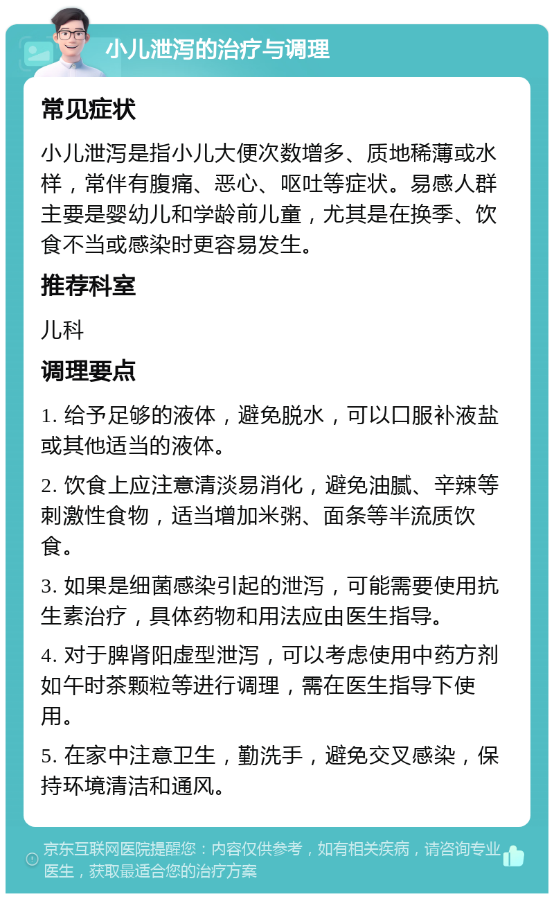 小儿泄泻的治疗与调理 常见症状 小儿泄泻是指小儿大便次数增多、质地稀薄或水样，常伴有腹痛、恶心、呕吐等症状。易感人群主要是婴幼儿和学龄前儿童，尤其是在换季、饮食不当或感染时更容易发生。 推荐科室 儿科 调理要点 1. 给予足够的液体，避免脱水，可以口服补液盐或其他适当的液体。 2. 饮食上应注意清淡易消化，避免油腻、辛辣等刺激性食物，适当增加米粥、面条等半流质饮食。 3. 如果是细菌感染引起的泄泻，可能需要使用抗生素治疗，具体药物和用法应由医生指导。 4. 对于脾肾阳虚型泄泻，可以考虑使用中药方剂如午时茶颗粒等进行调理，需在医生指导下使用。 5. 在家中注意卫生，勤洗手，避免交叉感染，保持环境清洁和通风。