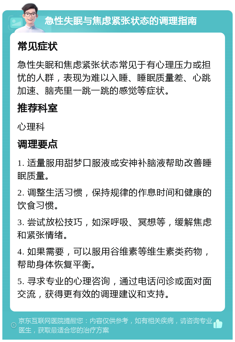 急性失眠与焦虑紧张状态的调理指南 常见症状 急性失眠和焦虑紧张状态常见于有心理压力或担忧的人群，表现为难以入睡、睡眠质量差、心跳加速、脑壳里一跳一跳的感觉等症状。 推荐科室 心理科 调理要点 1. 适量服用甜梦口服液或安神补脑液帮助改善睡眠质量。 2. 调整生活习惯，保持规律的作息时间和健康的饮食习惯。 3. 尝试放松技巧，如深呼吸、冥想等，缓解焦虑和紧张情绪。 4. 如果需要，可以服用谷维素等维生素类药物，帮助身体恢复平衡。 5. 寻求专业的心理咨询，通过电话问诊或面对面交流，获得更有效的调理建议和支持。