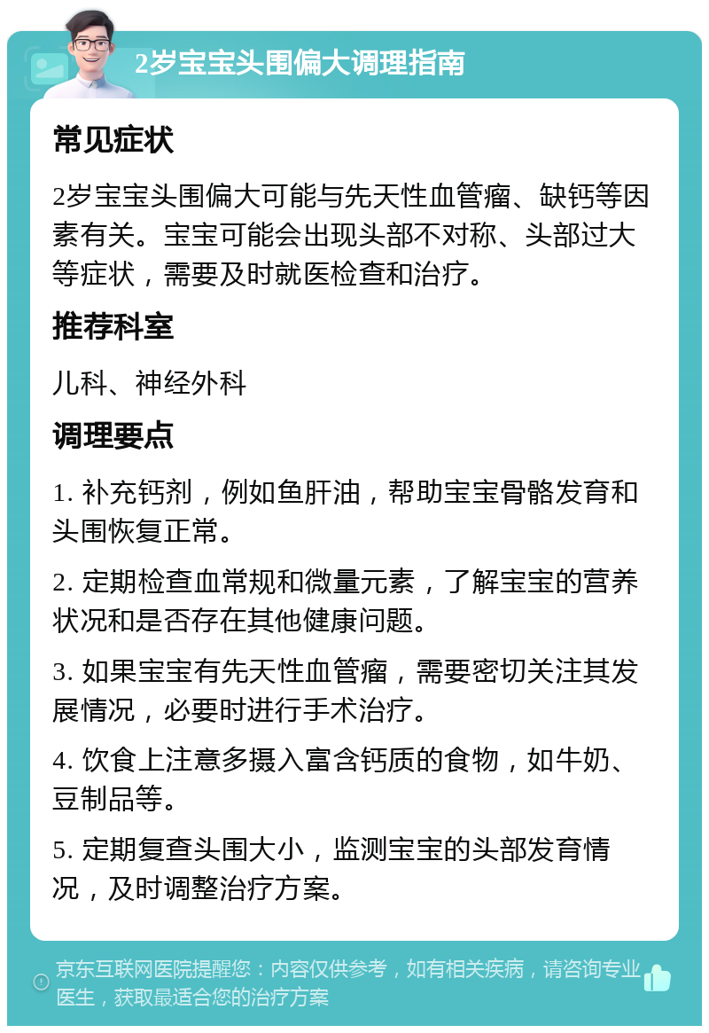 2岁宝宝头围偏大调理指南 常见症状 2岁宝宝头围偏大可能与先天性血管瘤、缺钙等因素有关。宝宝可能会出现头部不对称、头部过大等症状，需要及时就医检查和治疗。 推荐科室 儿科、神经外科 调理要点 1. 补充钙剂，例如鱼肝油，帮助宝宝骨骼发育和头围恢复正常。 2. 定期检查血常规和微量元素，了解宝宝的营养状况和是否存在其他健康问题。 3. 如果宝宝有先天性血管瘤，需要密切关注其发展情况，必要时进行手术治疗。 4. 饮食上注意多摄入富含钙质的食物，如牛奶、豆制品等。 5. 定期复查头围大小，监测宝宝的头部发育情况，及时调整治疗方案。