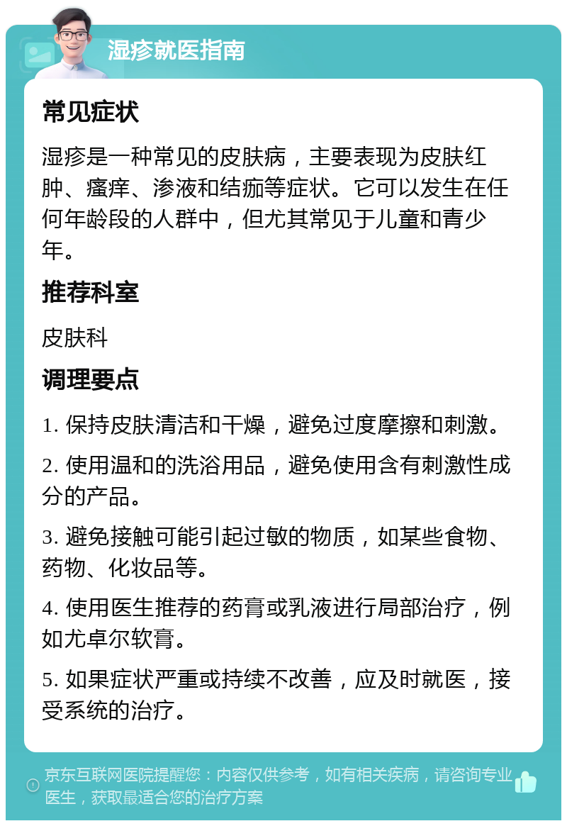 湿疹就医指南 常见症状 湿疹是一种常见的皮肤病，主要表现为皮肤红肿、瘙痒、渗液和结痂等症状。它可以发生在任何年龄段的人群中，但尤其常见于儿童和青少年。 推荐科室 皮肤科 调理要点 1. 保持皮肤清洁和干燥，避免过度摩擦和刺激。 2. 使用温和的洗浴用品，避免使用含有刺激性成分的产品。 3. 避免接触可能引起过敏的物质，如某些食物、药物、化妆品等。 4. 使用医生推荐的药膏或乳液进行局部治疗，例如尤卓尔软膏。 5. 如果症状严重或持续不改善，应及时就医，接受系统的治疗。