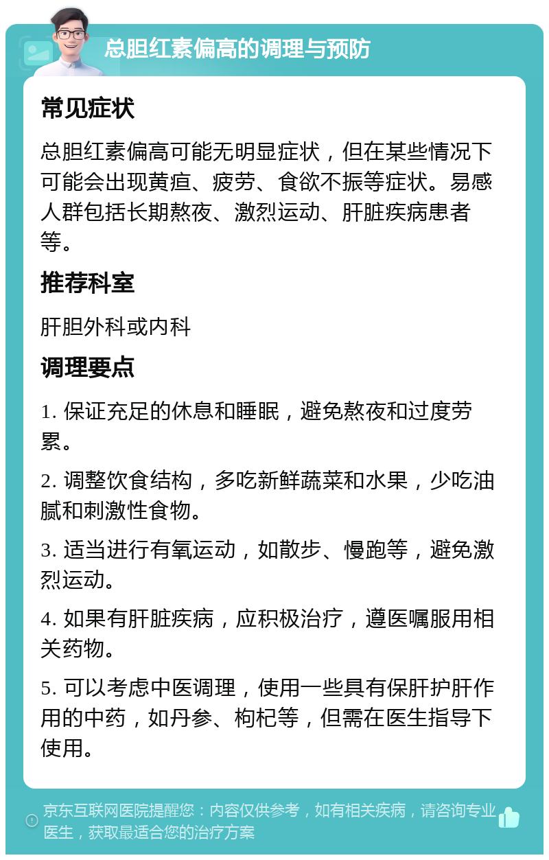 总胆红素偏高的调理与预防 常见症状 总胆红素偏高可能无明显症状，但在某些情况下可能会出现黄疸、疲劳、食欲不振等症状。易感人群包括长期熬夜、激烈运动、肝脏疾病患者等。 推荐科室 肝胆外科或内科 调理要点 1. 保证充足的休息和睡眠，避免熬夜和过度劳累。 2. 调整饮食结构，多吃新鲜蔬菜和水果，少吃油腻和刺激性食物。 3. 适当进行有氧运动，如散步、慢跑等，避免激烈运动。 4. 如果有肝脏疾病，应积极治疗，遵医嘱服用相关药物。 5. 可以考虑中医调理，使用一些具有保肝护肝作用的中药，如丹参、枸杞等，但需在医生指导下使用。