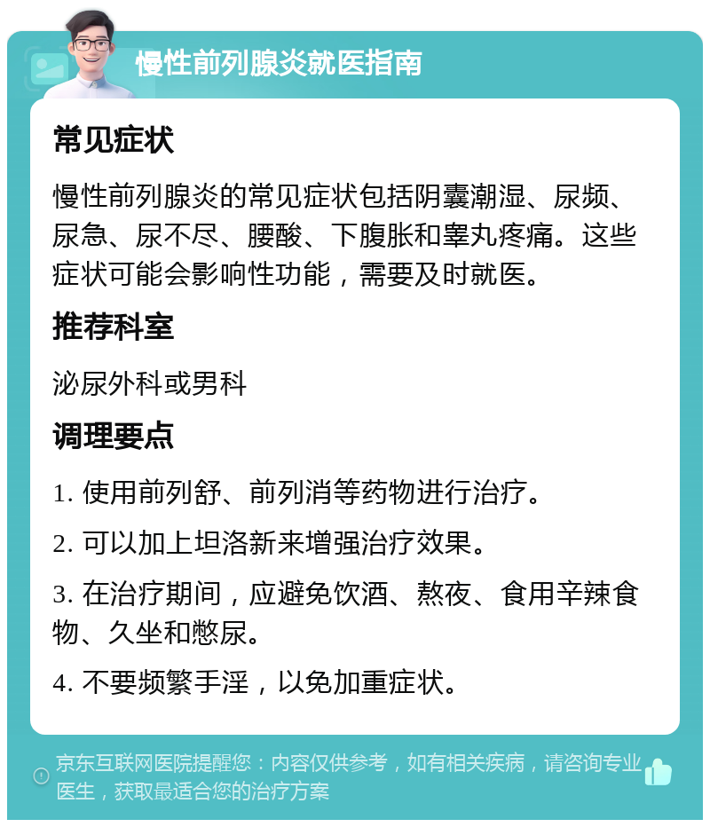 慢性前列腺炎就医指南 常见症状 慢性前列腺炎的常见症状包括阴囊潮湿、尿频、尿急、尿不尽、腰酸、下腹胀和睾丸疼痛。这些症状可能会影响性功能，需要及时就医。 推荐科室 泌尿外科或男科 调理要点 1. 使用前列舒、前列消等药物进行治疗。 2. 可以加上坦洛新来增强治疗效果。 3. 在治疗期间，应避免饮酒、熬夜、食用辛辣食物、久坐和憋尿。 4. 不要频繁手淫，以免加重症状。