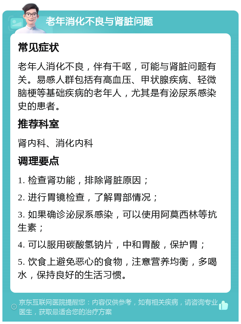 老年消化不良与肾脏问题 常见症状 老年人消化不良，伴有干呕，可能与肾脏问题有关。易感人群包括有高血压、甲状腺疾病、轻微脑梗等基础疾病的老年人，尤其是有泌尿系感染史的患者。 推荐科室 肾内科、消化内科 调理要点 1. 检查肾功能，排除肾脏原因； 2. 进行胃镜检查，了解胃部情况； 3. 如果确诊泌尿系感染，可以使用阿莫西林等抗生素； 4. 可以服用碳酸氢钠片，中和胃酸，保护胃； 5. 饮食上避免恶心的食物，注意营养均衡，多喝水，保持良好的生活习惯。