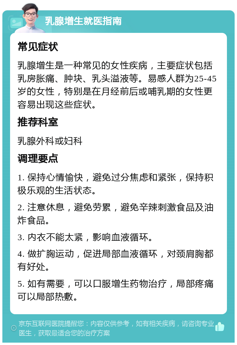 乳腺增生就医指南 常见症状 乳腺增生是一种常见的女性疾病，主要症状包括乳房胀痛、肿块、乳头溢液等。易感人群为25-45岁的女性，特别是在月经前后或哺乳期的女性更容易出现这些症状。 推荐科室 乳腺外科或妇科 调理要点 1. 保持心情愉快，避免过分焦虑和紧张，保持积极乐观的生活状态。 2. 注意休息，避免劳累，避免辛辣刺激食品及油炸食品。 3. 内衣不能太紧，影响血液循环。 4. 做扩胸运动，促进局部血液循环，对颈肩胸都有好处。 5. 如有需要，可以口服增生药物治疗，局部疼痛可以局部热敷。