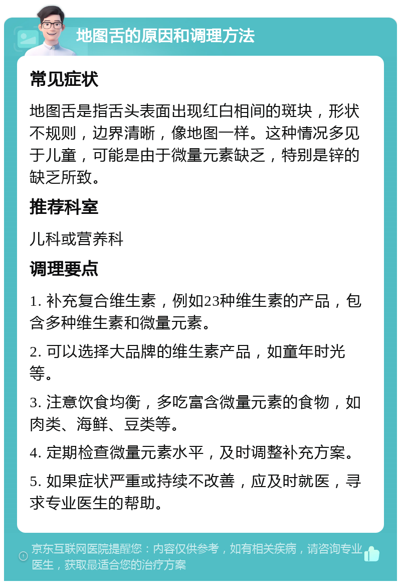 地图舌的原因和调理方法 常见症状 地图舌是指舌头表面出现红白相间的斑块，形状不规则，边界清晰，像地图一样。这种情况多见于儿童，可能是由于微量元素缺乏，特别是锌的缺乏所致。 推荐科室 儿科或营养科 调理要点 1. 补充复合维生素，例如23种维生素的产品，包含多种维生素和微量元素。 2. 可以选择大品牌的维生素产品，如童年时光等。 3. 注意饮食均衡，多吃富含微量元素的食物，如肉类、海鲜、豆类等。 4. 定期检查微量元素水平，及时调整补充方案。 5. 如果症状严重或持续不改善，应及时就医，寻求专业医生的帮助。