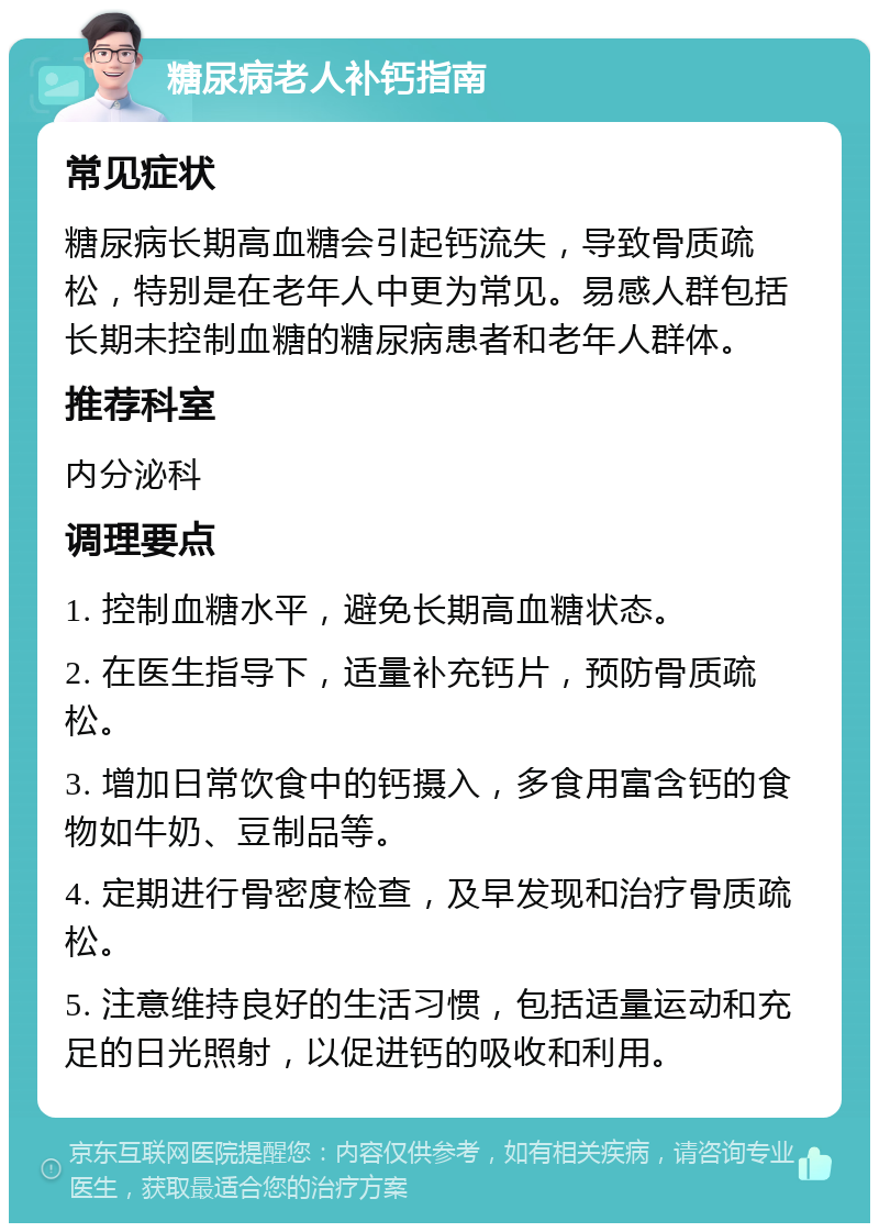 糖尿病老人补钙指南 常见症状 糖尿病长期高血糖会引起钙流失，导致骨质疏松，特别是在老年人中更为常见。易感人群包括长期未控制血糖的糖尿病患者和老年人群体。 推荐科室 内分泌科 调理要点 1. 控制血糖水平，避免长期高血糖状态。 2. 在医生指导下，适量补充钙片，预防骨质疏松。 3. 增加日常饮食中的钙摄入，多食用富含钙的食物如牛奶、豆制品等。 4. 定期进行骨密度检查，及早发现和治疗骨质疏松。 5. 注意维持良好的生活习惯，包括适量运动和充足的日光照射，以促进钙的吸收和利用。