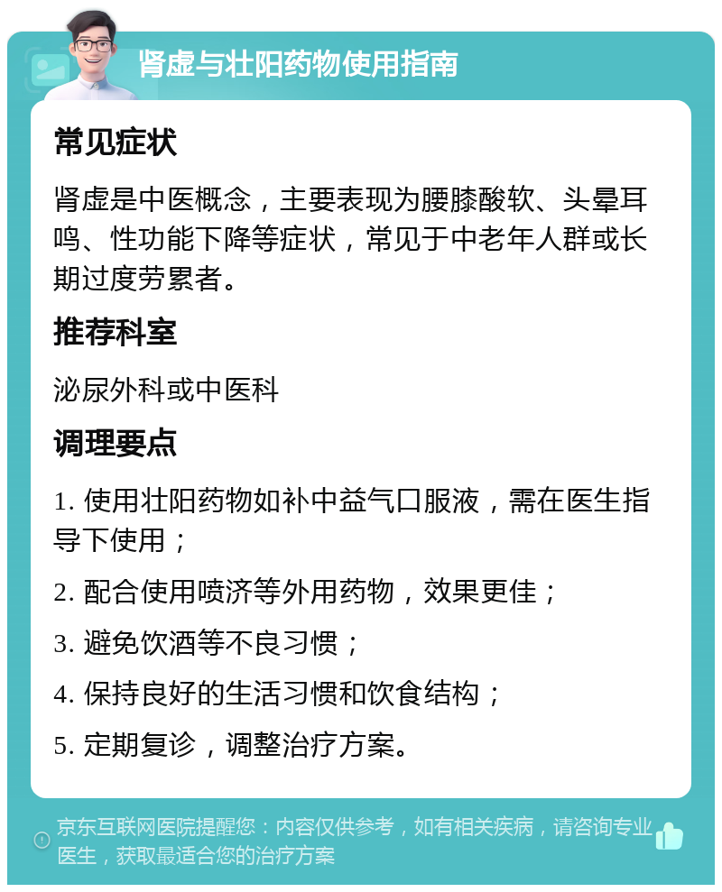 肾虚与壮阳药物使用指南 常见症状 肾虚是中医概念，主要表现为腰膝酸软、头晕耳鸣、性功能下降等症状，常见于中老年人群或长期过度劳累者。 推荐科室 泌尿外科或中医科 调理要点 1. 使用壮阳药物如补中益气口服液，需在医生指导下使用； 2. 配合使用喷济等外用药物，效果更佳； 3. 避免饮酒等不良习惯； 4. 保持良好的生活习惯和饮食结构； 5. 定期复诊，调整治疗方案。