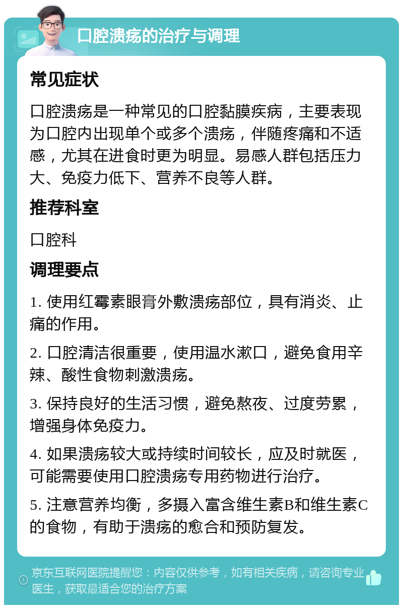 口腔溃疡的治疗与调理 常见症状 口腔溃疡是一种常见的口腔黏膜疾病，主要表现为口腔内出现单个或多个溃疡，伴随疼痛和不适感，尤其在进食时更为明显。易感人群包括压力大、免疫力低下、营养不良等人群。 推荐科室 口腔科 调理要点 1. 使用红霉素眼膏外敷溃疡部位，具有消炎、止痛的作用。 2. 口腔清洁很重要，使用温水漱口，避免食用辛辣、酸性食物刺激溃疡。 3. 保持良好的生活习惯，避免熬夜、过度劳累，增强身体免疫力。 4. 如果溃疡较大或持续时间较长，应及时就医，可能需要使用口腔溃疡专用药物进行治疗。 5. 注意营养均衡，多摄入富含维生素B和维生素C的食物，有助于溃疡的愈合和预防复发。