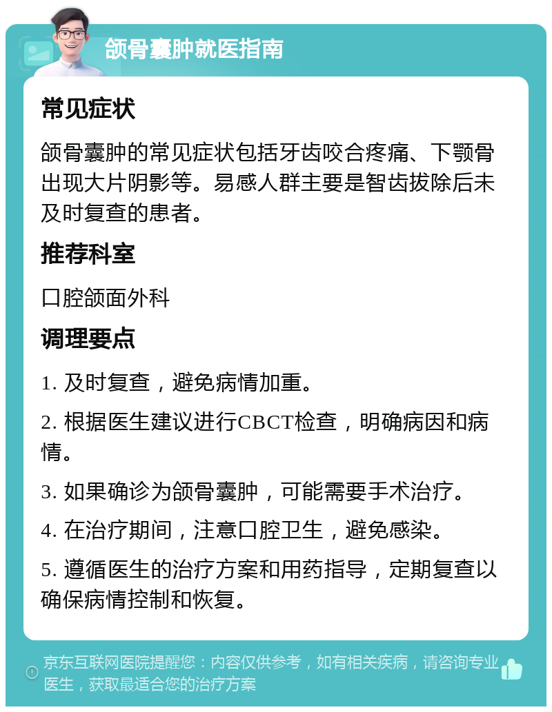 颌骨囊肿就医指南 常见症状 颌骨囊肿的常见症状包括牙齿咬合疼痛、下颚骨出现大片阴影等。易感人群主要是智齿拔除后未及时复查的患者。 推荐科室 口腔颌面外科 调理要点 1. 及时复查，避免病情加重。 2. 根据医生建议进行CBCT检查，明确病因和病情。 3. 如果确诊为颌骨囊肿，可能需要手术治疗。 4. 在治疗期间，注意口腔卫生，避免感染。 5. 遵循医生的治疗方案和用药指导，定期复查以确保病情控制和恢复。