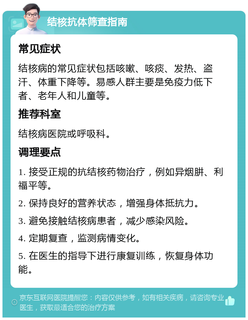 结核抗体筛查指南 常见症状 结核病的常见症状包括咳嗽、咳痰、发热、盗汗、体重下降等。易感人群主要是免疫力低下者、老年人和儿童等。 推荐科室 结核病医院或呼吸科。 调理要点 1. 接受正规的抗结核药物治疗，例如异烟肼、利福平等。 2. 保持良好的营养状态，增强身体抵抗力。 3. 避免接触结核病患者，减少感染风险。 4. 定期复查，监测病情变化。 5. 在医生的指导下进行康复训练，恢复身体功能。