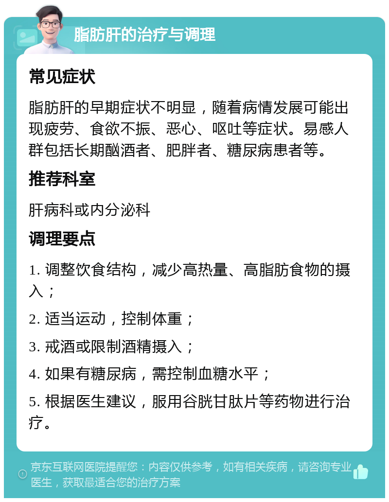 脂肪肝的治疗与调理 常见症状 脂肪肝的早期症状不明显，随着病情发展可能出现疲劳、食欲不振、恶心、呕吐等症状。易感人群包括长期酗酒者、肥胖者、糖尿病患者等。 推荐科室 肝病科或内分泌科 调理要点 1. 调整饮食结构，减少高热量、高脂肪食物的摄入； 2. 适当运动，控制体重； 3. 戒酒或限制酒精摄入； 4. 如果有糖尿病，需控制血糖水平； 5. 根据医生建议，服用谷胱甘肽片等药物进行治疗。